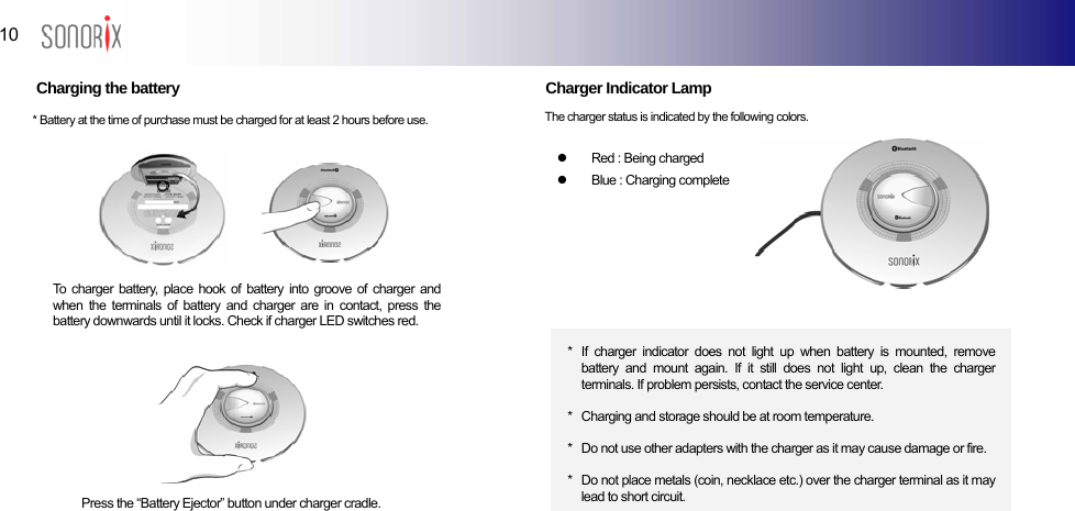  10  BLUETOOTH AUDIO PLAYER  Charging the battery               Charger Indicator Lamp    The charger status is indicated by the following colors. * Battery at the time of purchase must be charged for at least 2 hours before use. z  Red : Being charged z  Blue : Charging complete    To charger battery, place hook of battery into groove of charger and when the terminals of battery and charger are in contact, press the battery downwards until it locks. Check if charger LED switches red.  *  If charger indicator does not light up when battery is mounted, remove battery and mount again. If it still does not light up, clean the charger terminals. If problem persists, contact the service center.  *   Charging and storage should be at room temperature.  *   Do not use other adapters with the charger as it may cause damage or fire.  *   Do not place metals (coin, necklace etc.) over the charger terminal as it may lead to short circuit. Press the “Battery Ejector” button under charger cradle.  