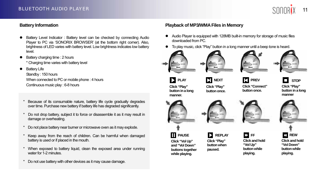  11 BLUETOOTH AUDIO PLAYER  Battery Information    z  Battery Level Indicator : Battery level can be checked by connecting Audio Player to PC via ‘SONORIX BROWSER’ (at the bottom right corner). Also, brightness of LED varies with battery level. Low brightness indicates low battery level.  z  Battery charging time : 2 hours * Charging time varies with battery level z Battery Life Standby : 150 hours   When connected to PC or mobile phone : 4 hours   Continuous music play : 6-8 hours          Playback of MP3/WMA Files in Memory  z  Audio Player is equipped with 128MB built-in memory for storage of music files downloaded from PC. z  To play music, click “Play” button in a long manner until a beep tone is heard.                        PLAY       NEXT PREV STOPClick “Connect” button once.  Click “Play” button in a long manner  Click “Play” button once. Click “Play” button in a long manner. *  Because of its consumable nature, battery life cycle gradually degrades over time. Purchase new battery if battery life has degraded significantly. *    Do not drop battery, subject it to force or disassemble it as it may result in damage or overheating. *    Do not place battery near burner or microwave oven as it may explode. *  Keep away from the reach of children. Can be harmful when damaged battery is used or if placed in the mouth. *  When exposed to battery liquid, clean the exposed area under running water for 1-2 minutes. *    Do not use battery with other devices as it may cause damage. Click “Vol Up” and “Vol Down” buttons together while playing. PAUSEREPLAY FF REW Click and hold “Vol Up” button while playing. Click and hold “Vol Down” button while playing. Click “Play” button when paused. 