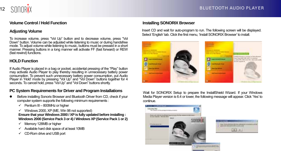  12  BLUETOOTH AUDIO PLAYER  Volume Control / Hold Function   Adjusting Volume To increase volume, press “Vol Up” button and to decrease volume, press “Vol Down” button. Volume can be adjusted while listening to music or during handsfree mode. To adjust volume while listening to music, buttons must be pressed in a short manner. Pressing buttons in a long manner will activate FF (fast forward) or REW (fast rewind) functions.  HOLD Function If Audio Player is placed in a bag or pocket, accidental pressing of the “Play” button may activate Audio Player to play thereby resulting in unnecessary battery power consumption. To prevent such unnecessary battery power consumption, put Audio Player in ‘Hold’ mode by pressing “Vol Up” and “Vol Down” buttons together for 4 seconds. To cancel hold, press “Vol Up” and “Vol Down” buttons shortly.  PC System Requirements for Driver and Program Installations z  Before installing Sonorix Browser and Bluetooth Driver from CD, check if your computer system supports the following minimum requirements : 9  Pentium III – 800MHz or higher 9  Windows 2000, XP (ME, Win 98 not supported) Ensure that your Windows 2000 / XP is fully updated before installing :   Windows 2000 (Service Pack 3 or 4) / Windows XP (Service Pack 1 or 2) 9  Memory 128MB or higher 9  Available hard disk space of at least 10MB 9  CD-Rom drive and USB port  Installing SONORIX Browser    Insert CD and wait for auto-program to run. The following screen will be displayed. Select ‘English’ tab. Click the first menu, ‘Install SONORIX Browser’ to install.              Wait for SONORIX Setup to prepare the InstallShield Wizard. If your Windows Media Player version is 6.4 or lower, the following message will appear. Click ‘Yes’ to continue.  