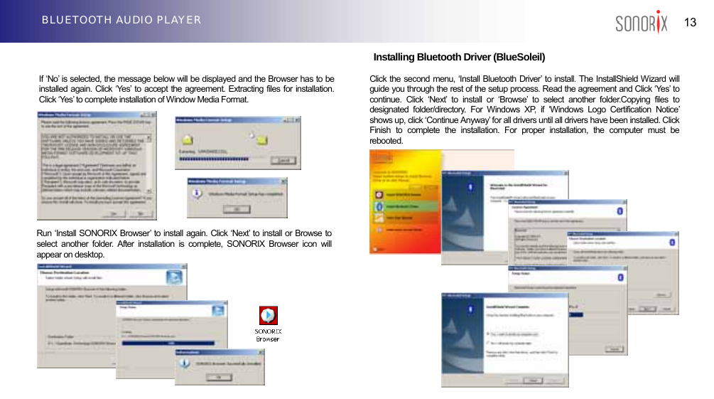  13 BLUETOOTH AUDIO PLAYER                                Installing Bluetooth Driver (BlueSoleil)   If ‘No’ is selected, the message below will be displayed and the Browser has to be installed again. Click ‘Yes’ to accept the agreement. Extracting files for installation. Click ‘Yes’ to complete installation of Window Media Format.                         Click the second menu, ‘Install Bluetooth Driver’ to install. The InstallShield Wizard will guide you through the rest of the setup process. Read the agreement and Click ‘Yes’ to continue. Click ‘Next’ to install or ‘Browse’ to select another folder.Copying files to designated folder/directory. For Windows XP, if ‘Windows Logo Certification Notice’ shows up, click ‘Continue Anyway’ for all drivers until all drivers have been installed. Click Finish to complete the installation. For proper installation, the computer must be rebooted.Run ‘Install SONORIX Browser’ to install again. Click ‘Next’ to install or Browse to select another folder. After installation is complete, SONORIX Browser icon will appear on desktop. 