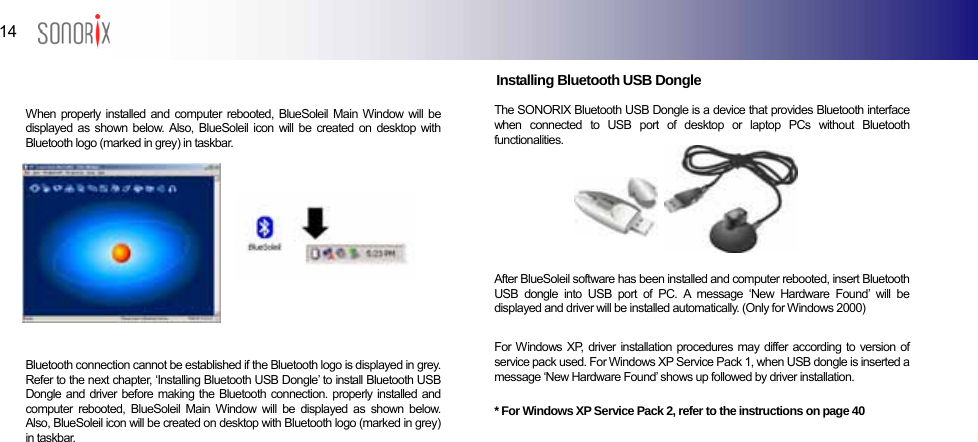  14  BLUETOOTH AUDIO PLAYER                                 Installing Bluetooth USB Dongle                       The SONORIX Bluetooth USB Dongle is a device that provides Bluetooth interface when connected to USB port of desktop or laptop PCs without Bluetooth functionalities. When properly installed and computer rebooted, BlueSoleil Main Window will be displayed as shown below. Also, BlueSoleil icon will be created on desktop with Bluetooth logo (marked in grey) in taskbar. After BlueSoleil software has been installed and computer rebooted, insert Bluetooth USB dongle into USB port of PC. A message ‘New Hardware Found’ will be displayed and driver will be installed automatically. (Only for Windows 2000)  For Windows XP, driver installation procedures may differ according to version of service pack used. For Windows XP Service Pack 1, when USB dongle is inserted a message ‘New Hardware Found’ shows up followed by driver installation.  * For Windows XP Service Pack 2, refer to the instructions on page 40 Bluetooth connection cannot be established if the Bluetooth logo is displayed in grey. Refer to the next chapter, ‘Installing Bluetooth USB Dongle’ to install Bluetooth USB Dongle and driver before making the Bluetooth connection. properly installed and computer rebooted, BlueSoleil Main Window will be displayed as shown below. Also, BlueSoleil icon will be created on desktop with Bluetooth logo (marked in grey) in taskbar.  