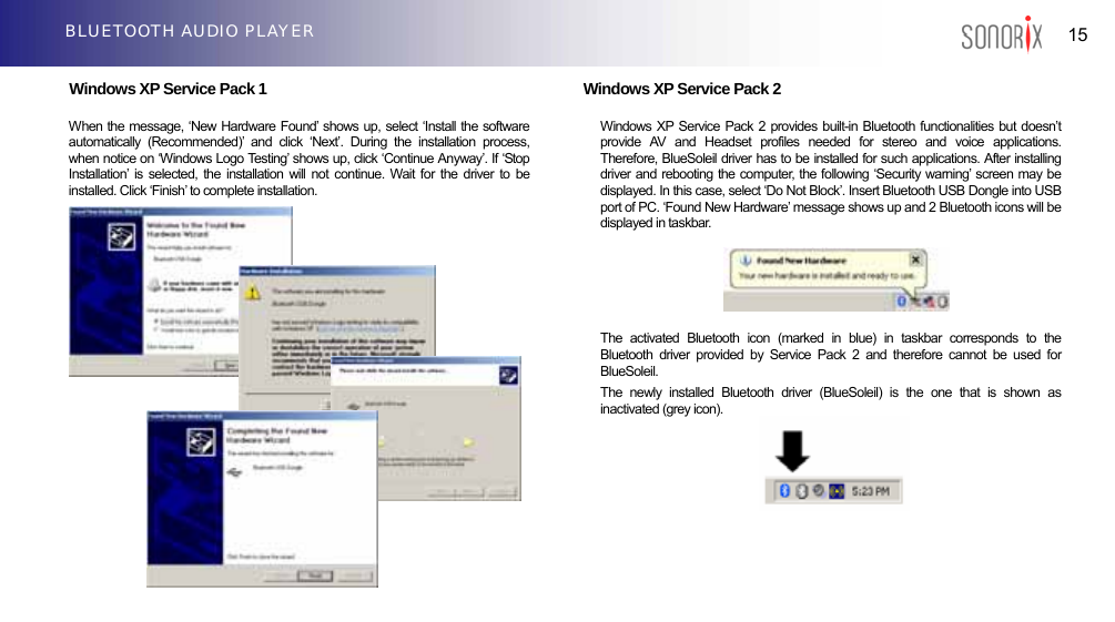  15 BLUETOOTH AUDIO PLAYER  Windows XP Service Pack 1                               Windows XP Service Pack 2     When the message, ‘New Hardware Found’ shows up, select ‘Install the software automatically (Recommended)’ and click ‘Next’. During the installation process, when notice on ‘Windows Logo Testing’ shows up, click ‘Continue Anyway’. If ‘Stop Installation’ is selected, the installation will not continue. Wait for the driver to be installed. Click ‘Finish’ to complete installation. Windows XP Service Pack 2 provides built-in Bluetooth functionalities but doesn’t provide AV and Headset profiles needed for stereo and voice applications. Therefore, BlueSoleil driver has to be installed for such applications. After installing driver and rebooting the computer, the following ‘Security warning’ screen may be displayed. In this case, select ‘Do Not Block’. Insert Bluetooth USB Dongle into USB port of PC. ‘Found New Hardware’ message shows up and 2 Bluetooth icons will be displayed in taskbar.               The activated Bluetooth icon (marked in blue) in taskbar corresponds to the Bluetooth driver provided by Service Pack 2 and therefore cannot be used for BlueSoleil. The newly installed Bluetooth driver (BlueSoleil) is the one that is shown as inactivated (grey icon).          