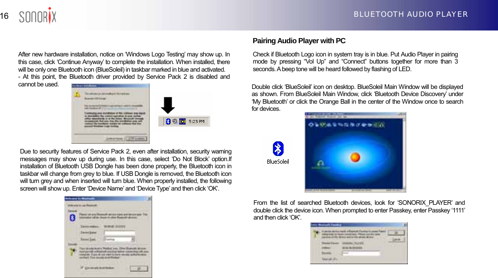  16  BLUETOOTH AUDIO PLAYER                         Pairing Audio Player with PC    Check if Bluetooth Logo icon in system tray is in blue. Put Audio Player in pairing mode by pressing “Vol Up” and “Connect” buttons together for more than 3 seconds. A beep tone will be heard followed by flashing of LED.                   After new hardware installation, notice on ‘Windows Logo Testing’ may show up. In this case, click ‘Continue Anyway’ to complete the installation. When installed, there will be only one Bluetooth icon (BlueSoleil) in taskbar marked in blue and activated. - At this point, the Bluetooth driver provided by Service Pack 2 is disabled and cannot be used.  Double click ‘BlueSoleil’ icon on desktop. BlueSoleil Main Window will be displayed as shown. From BlueSoleil Main Window, click ‘Bluetooth Device Discovery’ under ‘My Bluetooth’ or click the Orange Ball in the center of the Window once to search for devices. Due to security features of Service Pack 2, even after installation, security warning messages may show up during use. In this case, select ‘Do Not Block’ option.If installation of Bluetooth USB Dongle has been done properly, the Bluetooth icon in taskbar will change from grey to blue. If USB Dongle is removed, the Bluetooth icon will turn grey and when inserted will turn blue. When properly installed, the following screen will show up. Enter ‘Device Name’ and ‘Device Type’ and then click ‘OK’. From the list of searched Bluetooth devices, look for ‘SONORIX_PLAYER’ and double click the device icon. When prompted to enter Passkey, enter Passkey ‘1111’ and then click ‘OK’. 