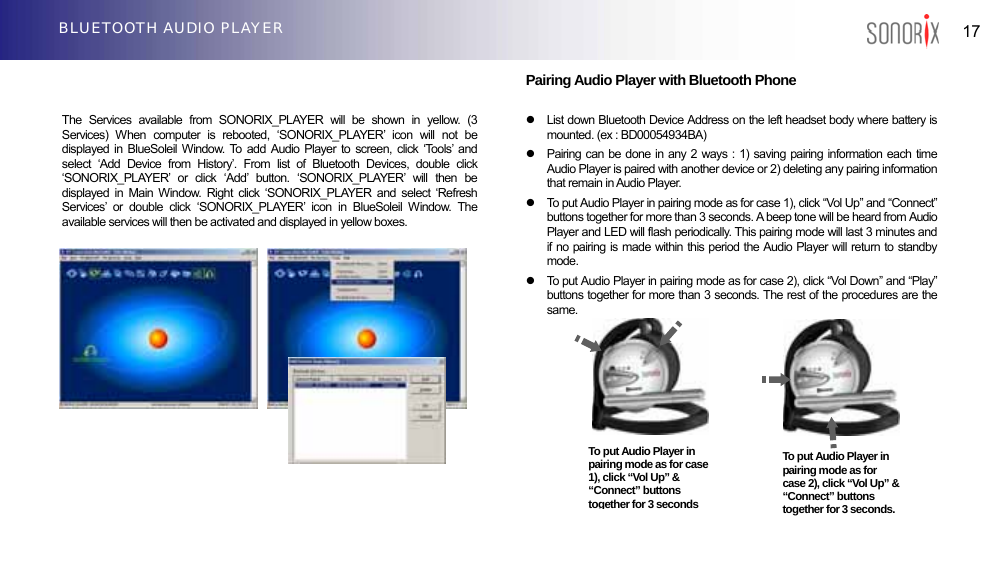  17 BLUETOOTH AUDIO PLAYER                          Pairing Audio Player with Bluetooth Phone  The Services available from SONORIX_PLAYER will be shown in yellow. (3 Services) When computer is rebooted, ‘SONORIX_PLAYER’ icon will not be displayed in BlueSoleil Window. To add Audio Player to screen, click ‘Tools’ and select ‘Add Device from History’. From list of Bluetooth Devices, double click ‘SONORIX_PLAYER’ or click ‘Add’ button. ‘SONORIX_PLAYER’ will then be displayed in Main Window. Right click ‘SONORIX_PLAYER and select ‘Refresh Services’ or double click ‘SONORIX_PLAYER’ icon in BlueSoleil Window. The available services will then be activated and displayed in yellow boxes. z  List down Bluetooth Device Address on the left headset body where battery is mounted. (ex : BD00054934BA) z  Pairing can be done in any 2 ways : 1) saving pairing information each time Audio Player is paired with another device or 2) deleting any pairing information that remain in Audio Player.   z  To put Audio Player in pairing mode as for case 1), click “Vol Up” and “Connect” buttons together for more than 3 seconds. A beep tone will be heard from Audio Player and LED will flash periodically. This pairing mode will last 3 minutes and if no pairing is made within this period the Audio Player will return to standby mode. z  To put Audio Player in pairing mode as for case 2), click “Vol Down” and “Play” buttons together for more than 3 seconds. The rest of the procedures are the same.          To put Audio Player in pairing mode as for case 1), click “Vol Up” &amp; “Connect” buttons together for 3 secondsTo put Audio Player in pairing mode as for case 2), click “Vol Up” &amp;“Connect” buttons together for 3 seconds.  