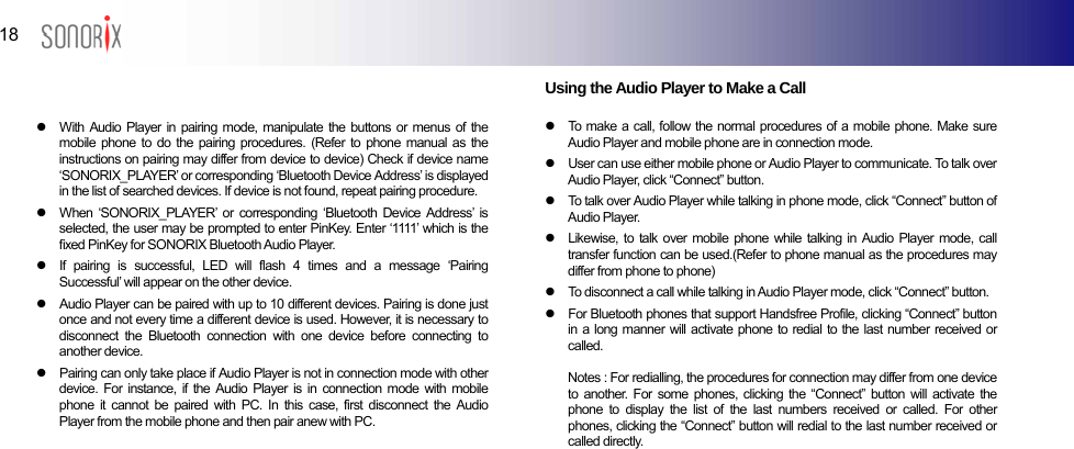  18  BLUETOOTH AUDIO PLAYER   z  With Audio Player in pairing mode, manipulate the buttons or menus of the mobile phone to do the pairing procedures. (Refer to phone manual as the instructions on pairing may differ from device to device) Check if device name ‘SONORIX_PLAYER’ or corresponding ‘Bluetooth Device Address’ is displayed in the list of searched devices. If device is not found, repeat pairing procedure. z  When ‘SONORIX_PLAYER’ or corresponding ‘Bluetooth Device Address’ is selected, the user may be prompted to enter PinKey. Enter ‘1111’ which is the fixed PinKey for SONORIX Bluetooth Audio Player. z  If pairing is successful, LED will flash 4 times and a message ‘Pairing Successful’ will appear on the other device. z  Audio Player can be paired with up to 10 different devices. Pairing is done just once and not every time a different device is used. However, it is necessary to disconnect the Bluetooth connection with one device before connecting to another device. z  Pairing can only take place if Audio Player is not in connection mode with other device. For instance, if the Audio Player is in connection mode with mobile phone it cannot be paired with PC. In this case, first disconnect the Audio Player from the mobile phone and then pair anew with PC.       Using the Audio Player to Make a Call  z  To make a call, follow the normal procedures of a mobile phone. Make sure Audio Player and mobile phone are in connection mode. z  User can use either mobile phone or Audio Player to communicate. To talk over Audio Player, click “Connect” button. z  To talk over Audio Player while talking in phone mode, click “Connect” button of Audio Player. z  Likewise, to talk over mobile phone while talking in Audio Player mode, call transfer function can be used.(Refer to phone manual as the procedures may differ from phone to phone) z  To disconnect a call while talking in Audio Player mode, click “Connect” button.   z  For Bluetooth phones that support Handsfree Profile, clicking “Connect” button in a long manner will activate phone to redial to the last number received or called.  Notes : For redialling, the procedures for connection may differ from one device to another. For some phones, clicking the “Connect” button will activate the phone to display the list of the last numbers received or called. For other phones, clicking the “Connect” button will redial to the last number received or called directly.      