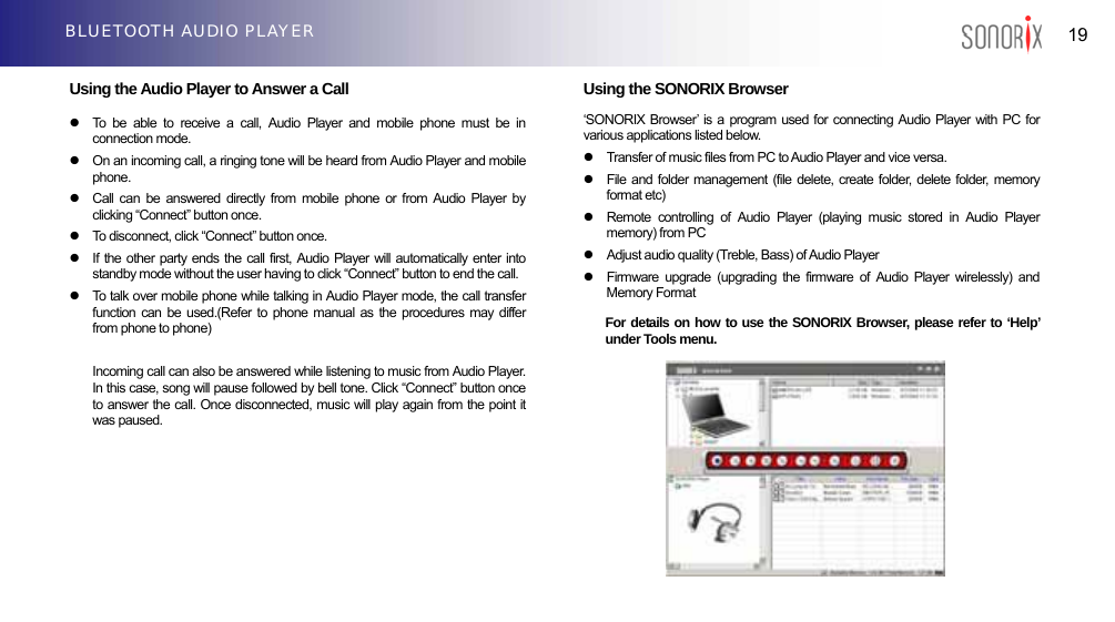  19 BLUETOOTH AUDIO PLAYER  Using the Audio Player to Answer a Call  z  To be able to receive a call, Audio Player and mobile phone must be in connection mode. z  On an incoming call, a ringing tone will be heard from Audio Player and mobile phone. z  Call can be answered directly from mobile phone or from Audio Player by clicking “Connect” button once. z  To disconnect, click “Connect” button once. z  If the other party ends the call first, Audio Player will automatically enter into standby mode without the user having to click “Connect” button to end the call. z  To talk over mobile phone while talking in Audio Player mode, the call transfer function can be used.(Refer to phone manual as the procedures may differ from phone to phone)  Incoming call can also be answered while listening to music from Audio Player. In this case, song will pause followed by bell tone. Click “Connect” button once to answer the call. Once disconnected, music will play again from the point it was paused.       Using the SONORIX Browser ‘SONORIX Browser’ is a program used for connecting Audio Player with PC for various applications listed below. z  Transfer of music files from PC to Audio Player and vice versa. z  File and folder management (file delete, create folder, delete folder, memory format etc) z  Remote controlling of Audio Player (playing music stored in Audio Player memory) from PC z  Adjust audio quality (Treble, Bass) of Audio Player z  Firmware upgrade (upgrading the firmware of Audio Player wirelessly) and Memory Format For details on how to use the SONORIX Browser, please refer to ‘Help’ under Tools menu.           