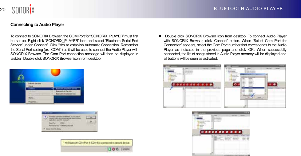  20  BLUETOOTH AUDIO PLAYER  Connecting to Audio Player                         To connect to SONORIX Browser, the COM Port for ‘SONORIX_PLAYER’ must first be set up. Right click ‘SONORIX_PLAYER’ icon and select ‘Bluetooth Serial Port Service’ under ‘Connect’. Click ‘Yes’ to establish Automatic Connection. Remember the Serial Port setting (ex : COM4) as it will be used to connect the Audio Player with SONORIX Browser. The Com Port connection message will then be displayed in taskbar. Double click SONORIX Browser icon from desktop. z  Double click SONORIX Browser icon from desktop. To connect Audio Player with SONORIX Browser, click ‘Connect’ button. When ‘Select Com Port for Connection’ appears, select the Com Port number that corresponds to the Audio Player as indicated in the previous page and click ‘OK’. When successfully connected, the list of songs stored in Audio Player memory will be displayed and all buttons will be seen as activated.                    