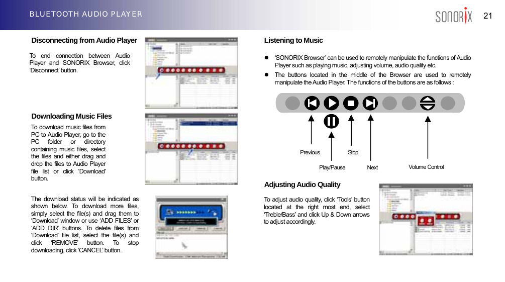  21 BLUETOOTH AUDIO PLAYER  Disconnecting from Audio Player         Downloading Music Files               Listening to Music  z  ‘SONORIX Browser’ can be used to remotely manipulate the functions of Audio Player such as playing music, adjusting volume, audio quality etc. z  The buttons located in the middle of the Browser are used to remotely manipulate the Audio Player. The functions of the buttons are as follows :              Adjusting Audio Quality        To end connection between Audio Player and SONORIX Browser, click ‘Disconnect’ button. To download music files from PC to Audio Player, go to the PC folder or directory containing music files, select the files and either drag and drop the files to Audio Player file list or click ‘Download’ button.   PreviousStop Volume Control Play/Pause  Next The download status will be indicated as shown below. To download more files, simply select the file(s) and drag them to ‘Download’ window or use ‘ADD FILES’ or ‘ADD DIR’ buttons. To delete files from ‘Download’ file list, select the file(s) and click ‘REMOVE’ button. To stop downloading, click ‘CANCEL’ button. To adjust audio quality, click ‘Tools’ button located at the right most end, select ‘Treble/Bass’ and click Up &amp; Down arrows to adjust accordingly. 