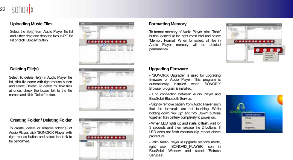  22  BLUETOOTH AUDIO PLAYER  Uploading Music Files        Deleting File(s)         Creating Folder / Deleting Folder      Formatting Memory  Select the file(s) from Audio Player file list and either drag and drop the files to PC file list or click ‘Upload’ button.     To format memory of Audio Player, click ‘Tools’ button located at the right most end and select ‘Memory Format’. When formatted, all files in Audio Player memory will be deleted permanently.   Upgrading Firmware             - ‘SONORIX Upgrader’ is used for upgrading firmware of Audio Player. This program is automatically installed when SONORIX Browser program is installed. - End connection between Audio Player and BlueSoleil Bluetooth Service. - Slightly remove battery from Audio Player such that the terminals are not touching. While holding down “Vol Up” and “Vol Down” buttons together, fit in battery completely to power on. - When LED lights up and starts to flash, wait for 3 seconds and then release the 2 buttons. If LED does not flash continuously, repeat above procedure. - With Audio Player in upgrade standby mode, right click ‘SONORIX_PLAYER’ icon in BlueSoleil Window and select ‘Refresh Services’. Select To delete file(s) in Audio Player file list, click file name with right mouse button and select ‘Delete’. To delete multiple files at once, check the boxes left to the file names and click ‘Delete’ button. To create, delete or rename folder(s) of Audio Player, click ‘SONORIX Player’ with right mouse button and select the task to be performed.  