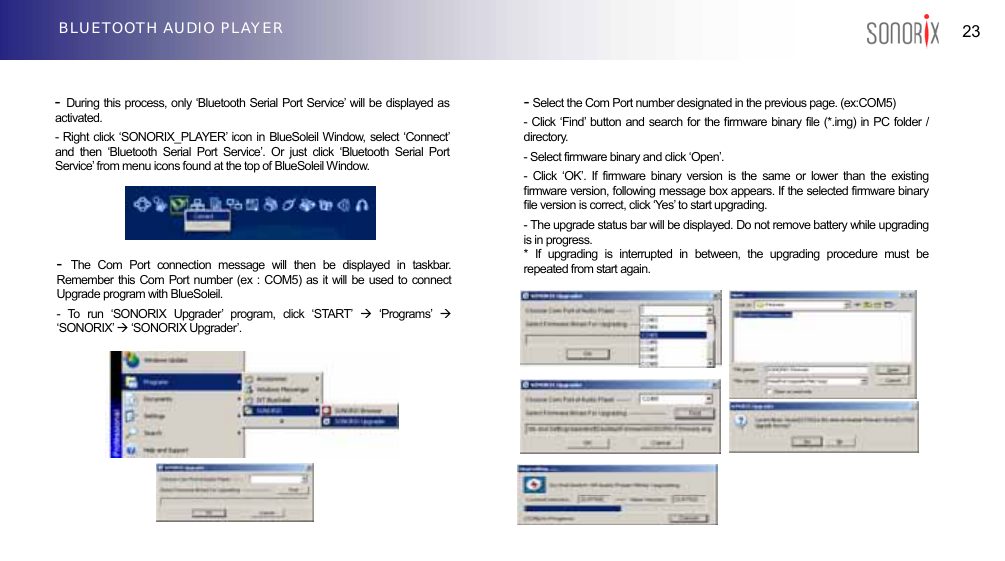  23 BLUETOOTH AUDIO PLAYER                       -  During this process, only ‘Bluetooth Serial Port Service’ will be displayed as activated. - Right click ‘SONORIX_PLAYER’ icon in BlueSoleil Window, select ‘Connect’ and then ‘Bluetooth Serial Port Service’. Or just click ‘Bluetooth Serial Port Service’ from menu icons found at the top of BlueSoleil Window.            - Select the Com Port number designated in the previous page. (ex:COM5) - Click ‘Find’ button and search for the firmware binary file (*.img) in PC folder / directory. - Select firmware binary and click ‘Open’. - Click ‘OK’. If firmware binary version is the same or lower than the existing firmware version, following message box appears. If the selected firmware binary file version is correct, click ‘Yes’ to start upgrading. - The upgrade status bar will be displayed. Do not remove battery while upgrading is in progress. * If upgrading is interrupted in between, the upgrading procedure must be repeated from start again. -  The Com Port connection message will then be displayed in taskbar. Remember this Com Port number (ex : COM5) as it will be used to connect Upgrade program with BlueSoleil. - To run ‘SONORIX Upgrader’ program, click ‘START’ Æ ‘Programs’ Æ ‘SONORIX’ Æ ‘SONORIX Upgrader’.             