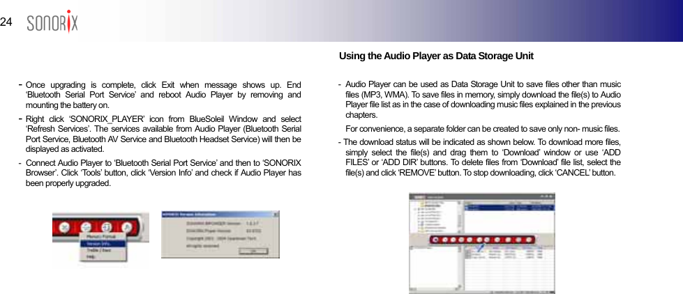  24  BLUETOOTH AUDIO PLAYER                         Using the Audio Player as Data Storage Unit  - Once upgrading is complete, click Exit when message shows up. End ‘Bluetooth Serial Port Service’ and reboot Audio Player by removing and mounting the battery on. - Right click ‘SONORIX_PLAYER’ icon from BlueSoleil Window and select ‘Refresh Services’. The services available from Audio Player (Bluetooth Serial Port Service, Bluetooth AV Service and Bluetooth Headset Service) will then be displayed as activated. -   Connect Audio Player to ‘Bluetooth Serial Port Service’ and then to ‘SONORIX Browser’. Click ‘Tools’ button, click ‘Version Info’ and check if Audio Player has been properly upgraded.          -  Audio Player can be used as Data Storage Unit to save files other than music files (MP3, WMA). To save files in memory, simply download the file(s) to Audio Player file list as in the case of downloading music files explained in the previous chapters.    For convenience, a separate folder can be created to save only non- music files. - The download status will be indicated as shown below. To download more files, simply select the file(s) and drag them to ‘Download’ window or use ‘ADD FILES’ or ‘ADD DIR’ buttons. To delete files from ‘Download’ file list, select the file(s) and click ‘REMOVE’ button. To stop downloading, click ‘CANCEL’ button.             