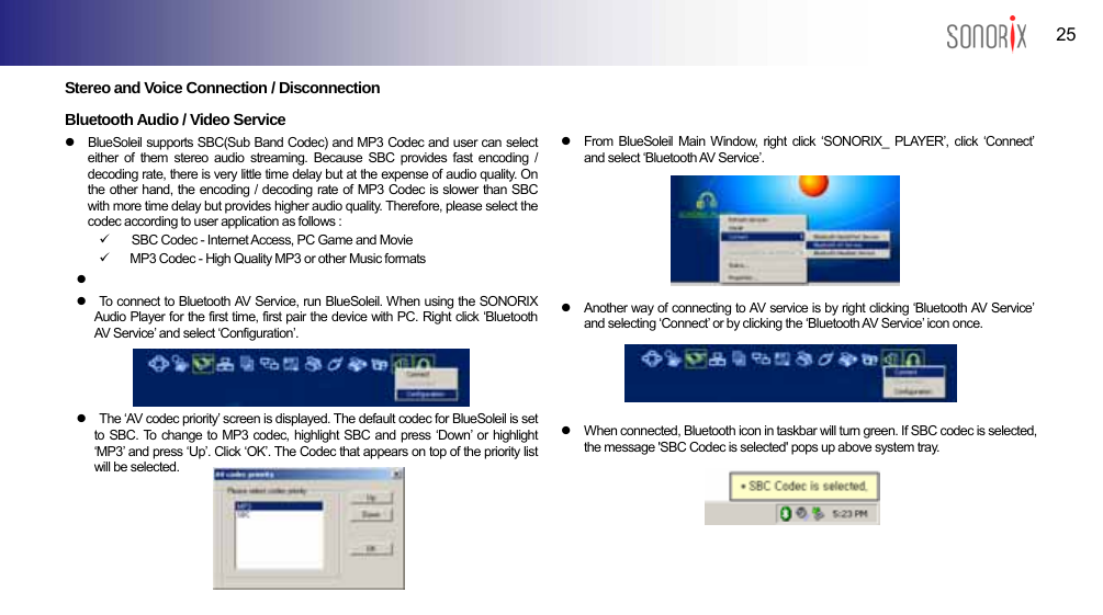  25 BLUETOOTH AUDIO PLAYER  Stereo and Voice Connection / Disconnection  Bluetooth Audio / Video Service z  BlueSoleil supports SBC(Sub Band Codec) and MP3 Codec and user can select either of them stereo audio streaming. Because SBC provides fast encoding / decoding rate, there is very little time delay but at the expense of audio quality. On the other hand, the encoding / decoding rate of MP3 Codec is slower than SBC with more time delay but provides higher audio quality. Therefore, please select the codec according to user application as follows : 9  SBC Codec - Internet Access, PC Game and Movie 9  MP3 Codec - High Quality MP3 or other Music formats z  z  To connect to Bluetooth AV Service, run BlueSoleil. When using the SONORIX Audio Player for the first time, first pair the device with PC. Right click ‘Bluetooth AV Service’ and select ‘Configuration’.        z  The ‘AV codec priority’ screen is displayed. The default codec for BlueSoleil is set to SBC. To change to MP3 codec, highlight SBC and press ‘Down’ or highlight ‘MP3’ and press ‘Up’. Click ‘OK’. The Codec that appears on top of the priority list will be selected.          z  From BlueSoleil Main Window, right click ‘SONORIX_ PLAYER’, click ‘Connect’ and select ‘Bluetooth AV Service’.       z  Another way of connecting to AV service is by right clicking ‘Bluetooth AV Service’ and selecting ‘Connect’ or by clicking the ‘Bluetooth AV Service’ icon once.     z  When connected, Bluetooth icon in taskbar will turn green. If SBC codec is selected, the message &apos;SBC Codec is selected&apos; pops up above system tray.      