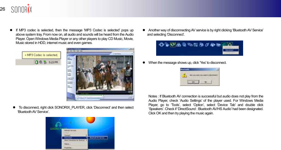  26  BLUETOOTH AUDIO PLAYER   z  If MP3 codec is selected, then the message ‘MP3 Codec is selected’ pops up above system tray. From now on, all audio and sounds will be heard from the Audio Player. Open Windows Media Player or any other players to play CD Music, Movie, Music stored in HDD, internet music and even games.            z  To disconnect, right click SONORIX_PLAYER, click ‘Disconnect’ and then select ‘Bluetooth AV Service’.       z  Another way of disconnecting AV service is by right clicking ‘Bluetooth AV Service’ and selecting ‘Disconnect’.     z  When the message shows up, click ‘Yes’ to disconnect.      Notes : If Bluetooth AV connection is successful but audio does not play from the Audio Player, check ‘Audio Settings’ of the player used. For Windows Media Player, go to ‘Tools’, select ‘Option’, select ‘Device Tab’ and double click ‘Speakers’. Check if ‘DirectSound : Bluetooth AV/HS Audio’ had been designated. Click OK and then try playing the music again.      