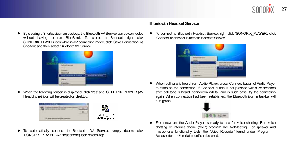  27 BLUETOOTH AUDIO PLAYER    z  By creating a Shortcut icon on desktop, the Bluetooth AV Service can be connected without having to run BlueSoleil. To create a Shortcut, right click SONORIX_PLAYER icon while in AV connection mode, click ‘Save Connection As Shortcut’ and then select ‘Bluetooth AV Service’.        z When the following screen is displayed, click ‘Yes’ and ‘SONORIX_PLAYER (AV Headphone)’ icon will be created on desktop.      z  To automatically connect to Bluetooth AV Service, simply double click ‘SONORIX_PLAYER (AV Headphone)’ icon on desktop.   Bluetooth Headset Service  z  To connect to Bluetooth Headset Service, right click ‘SONORIX_PLAYER’, click ‘Connect’ and select ‘Bluetooth Headset Service’.        z  When bell tone is heard from Audio Player, press ‘Connect’ button of Audio Player to establish the connection. If ‘Connect’ button is not pressed within 25 seconds after bell tone is heard, connection will fail and in such case, try the connection again. When connection had been established, the Bluetooth icon in taskbar will turn green.        z  From now on, the Audio Player is ready to use for voice chatting. Run voice chatting or internet phone (VoIP) program like NetMeeting. For speaker and microphone functionality tests, the ‘Voice Recorder’ found under ‘Program → Accessories → Entertainment’ can be used.   