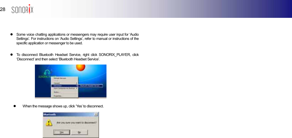 28  BLUETOOTH AUDIO PLAYER   z  Some voice chatting applications or messengers may require user input for ‘Audio Settings’. For instructions on ‘Audio Settings’, refer to manual or instructions of the specific application or messenger to be used.  z  To disconnect Bluetooth Headset Service, right click SONORIX_PLAYER, click ‘Disconnect’ and then select ‘Bluetooth Headset Service’.         z  When the message shows up, click ‘Yes’ to disconnect.                             