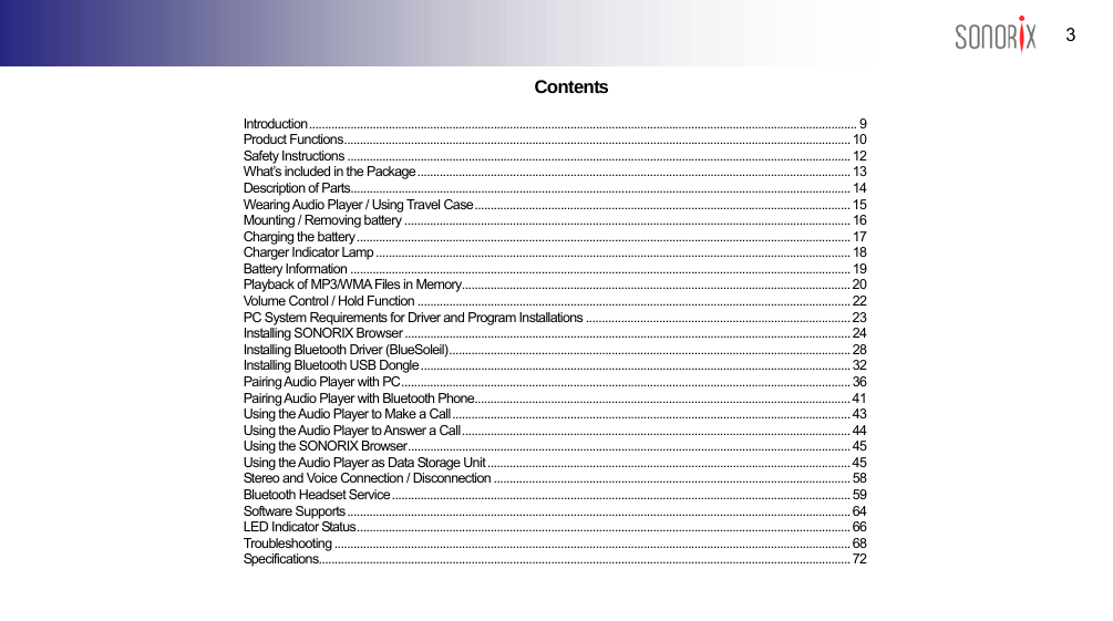  3 BLUETOOTH AUDIO PLAYER                                                             Contents Introduction............................................................................................................................................................................ 9 Product Functions............................................................................................................................................................... 10 Safety Instructions .............................................................................................................................................................. 12 What’s included in the Package........................................................................................................................................ 13 Description of Parts............................................................................................................................................................. 14 Wearing Audio Player / Using Travel Case...................................................................................................................... 15 Mounting / Removing battery ............................................................................................................................................ 16 Charging the battery........................................................................................................................................................... 17 Charger Indicator Lamp ..................................................................................................................................................... 18 Battery Information ............................................................................................................................................................. 19 Playback of MP3/WMA Files in Memory.......................................................................................................................... 20 Volume Control / Hold Function ........................................................................................................................................ 22 PC System Requirements for Driver and Program Installations ................................................................................... 23 Installing SONORIX Browser ............................................................................................................................................ 24 Installing Bluetooth Driver (BlueSoleil).............................................................................................................................. 28 Installing Bluetooth USB Dongle ....................................................................................................................................... 32 Pairing Audio Player with PC............................................................................................................................................. 36 Pairing Audio Player with Bluetooth Phone...................................................................................................................... 41 Using the Audio Player to Make a Call ............................................................................................................................. 43 Using the Audio Player to Answer a Call.......................................................................................................................... 44 Using the SONORIX Browser........................................................................................................................................... 45 Using the Audio Player as Data Storage Unit .................................................................................................................. 45 Stereo and Voice Connection / Disconnection ................................................................................................................ 58 Bluetooth Headset Service ................................................................................................................................................ 59 Software Supports .............................................................................................................................................................. 64 LED Indicator Status........................................................................................................................................................... 66 Troubleshooting .................................................................................................................................................................. 68 Specifications....................................................................................................................................................................... 72  