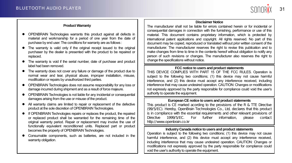   31 BLUETOOTH AUDIO PLAYER  Product Warranty z  OPENBRAIN Technologies warrants this product against all defects in material and workmanship for a period of one year from the date of purchase by end user. The conditions for warranty are as follows : z  The warranty is valid only if the original receipt issued to the original purchaser by the dealer is presented with the product to be repaired or replaced. z  The warranty is void if the serial number, date of purchase and product label had been removed. z  The warranty does not cover any failure or damage of the product due to normal wear and tear, physical abuse, improper installation, misuse, modification or repairs by unauthorized third parties. z  OPENBRAIN Technologies does not assume responsibility for any loss or damage incurred during shipment and as a result of force majeure. z  OPENBRAIN Technologies is not liable for any incidental or consequential damages arising from the use or misuse of the product. z  All warranty claims are limited to repair or replacement of the defective product at the sole discretion of OPENBRAIN Technologies. z  If OPENBRAIN Technologies repairs or replaces the product, the repaired or replaced product shall be warranted for the remaining time of the original warranty period. Repair or replacement may involve the use of functionally equivalent reconditioned units. Replaced part or product becomes the property of OPENBRAIN Technologies. z  Consumable components, such as batteries, are not included in the warranty obligation. Industry Canada notice to users and product statements Operation is subject to the following two conditions; (1) this device may not cause harmful interference, and (2) this device must accept any interference received, including interference that may cause undesired operation. CAUTION: Changes or modifications not expressly approved by the party responsible for compliance could void the user’s authority to operate the equipment. European CE notice to users and product statements This product is CE marked acording to the provisions of the R &amp; TTE Directive (99/5/EC). Hereby, OpenBrain Technologies Co., Ltd, declares that this product is in compliance with the essential requirements and other relevant provisions of Directive  1999/5/EC.  For  further  information,  please  contact http://www.openbrain.co.kr  FCC notice to users and product statements THIS DEVICE COMPLIES WITH PART 15 OF THE FCC RULES. Operation is subject to the following two conditions; (1) this device may not cause harmful interference, and (2) this device must accept any interference received, including interference that may cause undesired operation. CAUTION: Changes or modifications not expressly approved by the party responsible for compliance could void the user’s authority to operate the equipment. Disclaimer Notice The manufacturer shall not be liable for errors contained herein or for incidental or consequential damages in connection with the furnishing, performance or use of this material. This document contains proprietary information, which is protected by international patent applications and copyright. All rights reserved. No part of this document may be copied, reproduced or translated without prior written consent of the manufacturer. The manufacturer reserves the right to revise this publication and to make changes from time to time in the contents hereof without obligation to notify any person of such revisions or changes. The manufacturer also reserves the right to change the specifications without notice. 