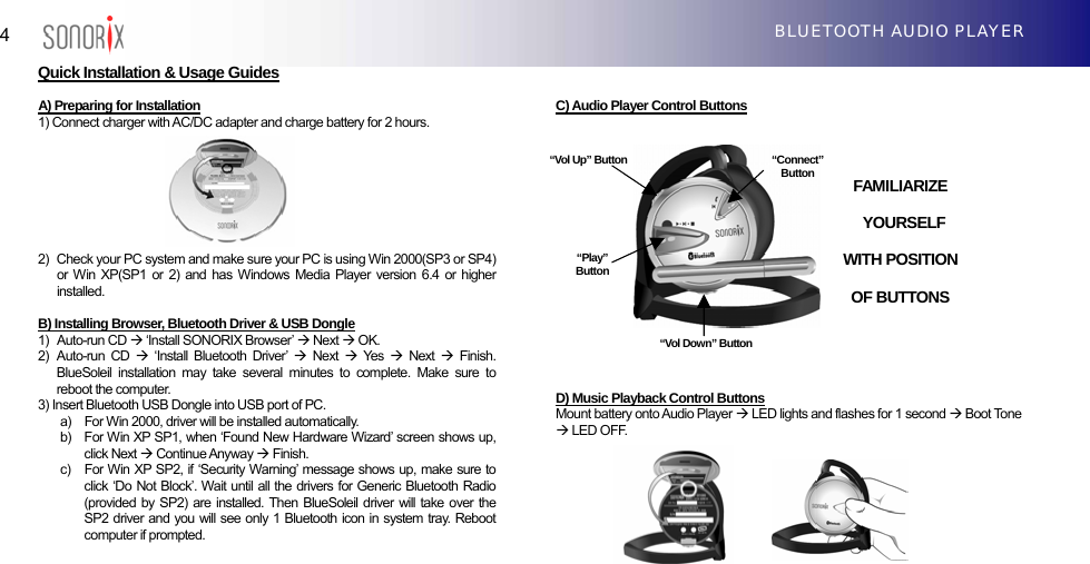  4  BLUETOOTH AUDIO PLAYER Quick Installation &amp; Usage Guides  A) Preparing for Installation 1) Connect charger with AC/DC adapter and charge battery for 2 hours.         2)   Check your PC system and make sure your PC is using Win 2000(SP3 or SP4) or Win XP(SP1 or 2) and has Windows Media Player version 6.4 or higher installed.  B) Installing Browser, Bluetooth Driver &amp; USB Dongle 1)  Auto-run CD Æ ‘Install SONORIX Browser’ Æ Next Æ OK. 2)  Auto-run CD Æ ‘Install Bluetooth Driver’ Æ Next Æ Yes  Æ Next Æ Finish. BlueSoleil installation may take several minutes to complete. Make sure to reboot the computer. 3) Insert Bluetooth USB Dongle into USB port of PC.   a)    For Win 2000, driver will be installed automatically. b)    For Win XP SP1, when ‘Found New Hardware Wizard’ screen shows up, click Next Æ Continue Anyway Æ Finish. c)   For Win XP SP2, if ‘Security Warning’ message shows up, make sure to click ‘Do Not Block’. Wait until all the drivers for Generic Bluetooth Radio (provided by SP2) are installed. Then BlueSoleil driver will take over the SP2 driver and you will see only 1 Bluetooth icon in system tray. Reboot computer if prompted.   C) Audio Player Control Buttons                  D) Music Playback Control Buttons Mount battery onto Audio Player Æ LED lights and flashes for 1 second Æ Boot Tone Æ LED OFF.          “Connect”Button “Vol Up” Button “Play”Button “Vol Down” ButtonFAMILIARIZE  YOURSELF  WITH POSITION   OF BUTTONS 