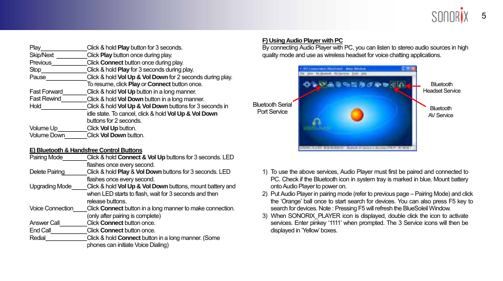  5 BLUETOOTH AUDIO PLAYER   Play  Click &amp; hold Play button for 3 seconds.   Skip/Next   Click Play button once during play. Previous  Click Connect button once during play.   Stop  Click &amp; hold Play for 3 seconds during play.    Pause  Click &amp; hold Vol Up &amp; Vol Down for 2 seconds during play. To resume, click Play or Connect button once. Fast Forward  Click &amp; hold Vol Up button in a long manner.   Fast Rewind  Click &amp; hold Vol Down button in a long manner. Hold  Click &amp; hold Vol Up &amp; Vol Down buttons for 3 seconds in idle state. To cancel, click &amp; hold Vol Up &amp; Vol Down buttons for 2 seconds. Volume Up  Click Vol Up button.   Volume Down  Click Vol Down button.  E) Bluetooth &amp; Handsfree Control Buttons Pairing Mode  Click &amp; hold Connect &amp; Vol Up buttons for 3 seconds. LED flashes once every second. Delete Pairing  Click &amp; hold Play &amp; Vol Down buttons for 3 seconds. LED flashes once every second. Upgrading Mode  Click &amp; hold Vol Up &amp; Vol Down buttons, mount battery and when LED starts to flash, wait for 3 seconds and then release buttons. Voice Connection  Click Connect button in a long manner to make connection. (only after pairing is complete) Answer Call  Click Connect button once. End Call  Click Connect button once.   Redial  Click &amp; hold Connect button in a long manner. (Some phones can initiate Voice Dialing)  F) Using Audio Player with PC By connecting Audio Player with PC, you can listen to stereo audio sources in high quality mode and use as wireless headset for voice chatting applications.     Bluetooth  Headset Service     Bluetooth Serial Port Service  Bluetooth AV Servi ce        1)   To use the above services, Audio Player must first be paired and connected to PC. Check if the Bluetooth icon in system tray is marked in blue. Mount battery onto Audio Player to power on. 2)   Put Audio Player in pairing mode (refer to previous page – Pairing Mode) and click the ‘Orange’ ball once to start search for devices. You can also press F5 key to search for devices. Note : Pressing F5 will refresh the BlueSoleil Window. 3)  When SONORIX_PLAYER icon is displayed, double click the icon to activate services. Enter pinkey ‘1111’ when prompted. The 3 Service icons will then be displayed in ‘Yellow’ boxes.    