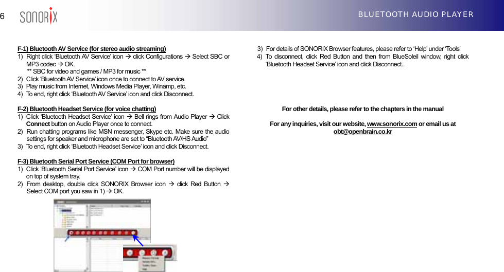  6  BLUETOOTH AUDIO PLAYER   F-1) Bluetooth AV Service (for stereo audio streaming) 1)   Right click ‘Bluetooth AV Service’ icon Æ click Configurations Æ Select SBC or MP3 codec Æ OK.   ** SBC for video and games / MP3 for music **   2)   Click ‘Bluetooth AV Service’ icon once to connect to AV service. 3)   Play music from Internet, Windows Media Player, Winamp, etc. 4)  To end, right click ‘Bluetooth AV Service’ icon and click Disconnect.  F-2) Bluetooth Headset Service (for voice chatting) 1)   Click ‘Bluetooth Headset Service’ icon Æ Bell rings from Audio Player Æ Click Connect button on Audio Player once to connect. 2)   Run chatting programs like MSN messenger, Skype etc. Make sure the audio settings for speaker and microphone are set to “Bluetooth AV/HS Audio” 3)   To end, right click ‘Bluetooth Headset Service’ icon and click Disconnect.  F-3) Bluetooth Serial Port Service (COM Port for browser) 1)  Click ‘Bluetooth Serial Port Service’ icon Æ COM Port number will be displayed on top of system tray. 2)  From desktop, double click SONORIX Browser icon Æ click Red Button Æ Select COM port you saw in 1) Æ OK.        3)  For details of SONORIX Browser features, please refer to ‘Help’ under ‘Tools’ 4)  To disconnect, click Red Button and then from BlueSoleil window, right click ‘Bluetooth Headset Service’ icon and click Disconnect..        For other details, please refer to the chapters in the manual  For any inquiries, visit our website, www.sonorix.com or email us at obt@openbrain.co.kr                   