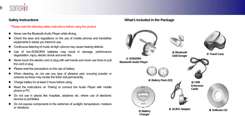  8  BLUETOOTH AUDIO PLAYER  Safety Instructions   z  Never use the Bluetooth Audio Player while driving. z  Check the laws and regulations on the use of mobile phones and handsfree equipments in areas you intend to use. z  Continuous listening of music at high volume may cause hearing defects. z  Use of non-SONORIX batteries may result in damage, performance degradation, injury, electric shock and even fire. z  Never touch the electric cord or plug with wet hands and never use force to pull the cord or plug. z  Please read the precautions on the use of battery. z  When cleaning, do not use any type of abrasive pad, scouring powder or solvents as these may render the finish dull permanently. z  Charge battery for at least 2 hours before using. z  Read the instructions on ‘Pairing’ to connect the Audio Player with mobile phone or PC. z  Do not use in places like hospitals, airplanes etc. where use of electronic devices is prohibited. z  Do not expose components to the extremes of sunlight, temperature, moisture or vibrations.    What’s included in the Package  * Please read the following safety instructions before using the product d Bluetooth USB Dongle c SONORIXBluetooth Audio Player f Battery Pack (X2) h USB Extension Cable g AC/DC Adapter  i Travel Case j Software CD  e Battery Charger 