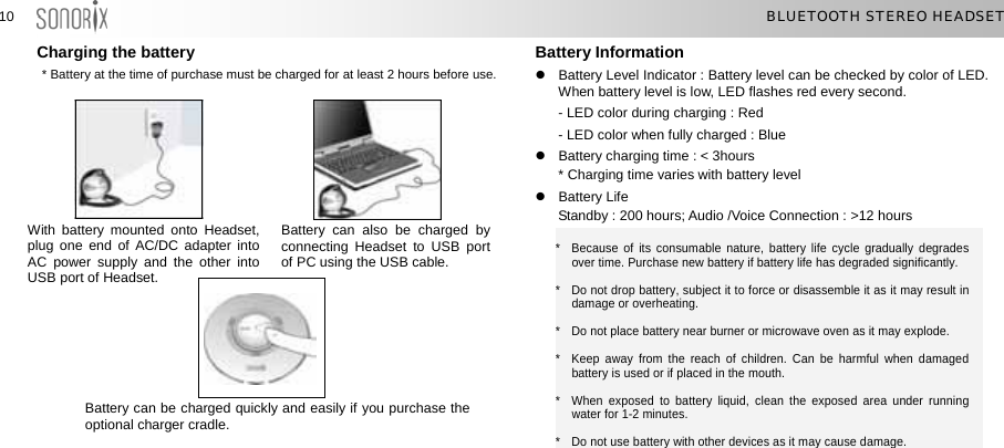  1010  BLUETOOTH STEREO HEADSET Charging the battery            i u C S       Battery Information   z  Battery Level Indicator : Battery level can be checked by color of LED. When battery level is low, LED flashes red every second. * Battery at the time of purchase must be charged for at least 2 hours before use.  - LED color during charging : Red   - LED color when fully charged : Blue z  Battery charging time : &lt; 3hours   * Charging time varies with battery level z Battery Life   Standby : 200 hours; Audio /Voice Connection : &gt;12 hours   W th battery mounted onto Headset, pl g one end of AC/DC adapter into A  power supply and the other into U B port of Headset. Battery can also be charged by connecting Headset to USB port of PC using the USB cable.            *  Because of its consumable nature, battery life cycle gradually degrades over time. Purchase new battery if battery life has degraded significantly. *    Do not drop battery, subject it to force or disassemble it as it may result in damage or overheating. *    Do not place battery near burner or microwave oven as it may explode. *  Keep away from the reach of children. Can be harmful when damaged battery is used or if placed in the mouth. *  When exposed to battery liquid, clean the exposed area under running water for 1-2 minutes. *    Do not use battery with other devices as it may cause damage.  Battery can be charged quickly and easily if you purchase the optional charger cradle. 