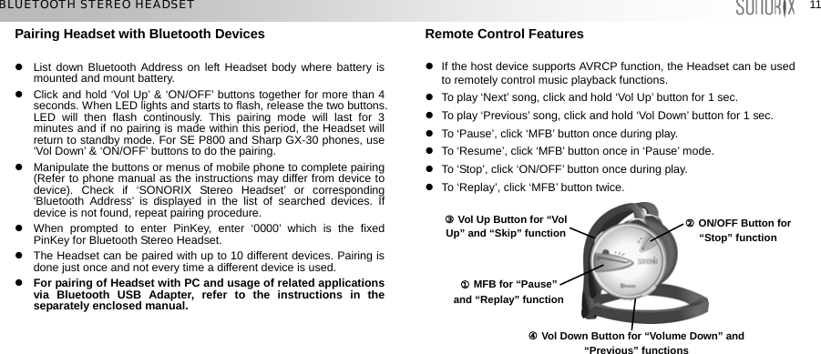  11 11 BLUETOOTH STEREO HEADSET Pairing Headset with Bluetooth Devices  z  List down Bluetooth Address on left Headset body where battery is mounted and mount battery.     z  Click and hold ‘Vol Up’ &amp; ‘ON/OFF’ buttons together for more than 4 seconds. When LED lights and starts to flash, release the two buttons. LED will then flash continously. This pairing mode will last for 3 minutes and if no pairing is made within this period, the Headset will return to standby mode. For SE P800 and Sharp GX-30 phones, use ‘Vol Down’ &amp; ‘ON/OFF’ buttons to do the pairing. z  Manipulate the buttons or menus of mobile phone to complete pairing (Refer to phone manual as the instructions may differ from device to device). Check if ‘SONORIX Stereo Headset’ or corresponding ‘Bluetooth Address’ is displayed in the list of searched devices. If device is not found, repeat pairing procedure.  z When prompted to enter PinKey, enter ‘0000’ which is the fixed PinKey for Bluetooth Stereo Headset.   z  The Headset can be paired with up to 10 different devices. Pairing is done just once and not every time a different device is used.   z For pairing of Headset with PC and usage of related applications via Bluetooth USB Adapter, refer to the instructions in the separately enclosed manual.  Remote Control Features  z  If the host device supports AVRCP function, the Headset can be used to remotely control music playback functions.   z  To play ‘Next’ song, click and hold ‘Vol Up’ button for 1 sec.   z  To play ‘Previous’ song, click and hold ‘Vol Down’ button for 1 sec. z  To ‘Pause’, click ‘MFB’ button once during play. z  To ‘Resume’, click ‘MFB’ button once in ‘Pause’ mode. z  To ‘Stop’, click ‘ON/OFF’ button once during play. z  To ‘Replay’, click ‘MFB’ button twice.         ③Vol Up Button for “Vol Up” and “Skip” function ② ON/OFF Button for “Stop” function ①MFB for “Pause”and “Replay” function ④Vol Down Button for “Volume Down” and “Previous” functions 