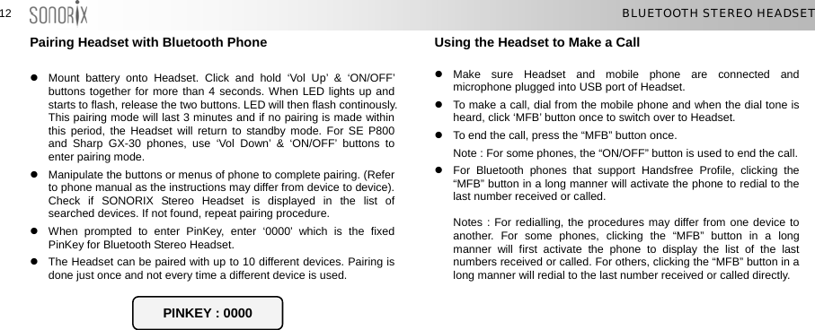  1212  BLUETOOTH STEREO HEADSET Pairing Headset with Bluetooth Phone  z  Mount battery onto Headset. Click and hold ‘Vol Up’ &amp; ‘ON/OFF’ buttons together for more than 4 seconds. When LED lights up and starts to flash, release the two buttons. LED will then flash continously. This pairing mode will last 3 minutes and if no pairing is made within this period, the Headset will return to standby mode. For SE P800 and Sharp GX-30 phones, use ‘Vol Down’ &amp; ‘ON/OFF’ buttons to enter pairing mode. z  Manipulate the buttons or menus of phone to complete pairing. (Refer to phone manual as the instructions may differ from device to device). Check if SONORIX Stereo Headset is displayed in the list of searched devices. If not found, repeat pairing procedure. z  When prompted to enter PinKey, enter ‘0000’ which is the fixed PinKey for Bluetooth Stereo Headset. z  The Headset can be paired with up to 10 different devices. Pairing is done just once and not every time a different device is used.     Using the Headset to Make a Call  z Make sure Headset and mobile phone are connected and microphone plugged into USB port of Headset. z  To make a call, dial from the mobile phone and when the dial tone is heard, click ‘MFB’ button once to switch over to Headset. z  To end the call, press the “MFB” button once.   Note : For some phones, the “ON/OFF” button is used to end the call.   z  For Bluetooth phones that support Handsfree Profile, clicking the “MFB” button in a long manner will activate the phone to redial to the last number received or called.  Notes : For redialling, the procedures may differ from one device to another. For some phones, clicking the “MFB” button in a long manner will first activate the phone to display the list of the last numbers received or called. For others, clicking the “MFB” button in a long manner will redial to the last number received or called directly.    PINKEY : 0000  