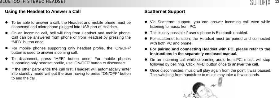  13 13 BLUETOOTH STEREO HEADSET Using the Headset to Answer a Call  z  To be able to answer a call, the Headset and mobile phone must be connected and microphone plugged into USB port of Headset. z  On an incoming call, bell will ring from Headset and mobile phone. Call can be answered from phone or from Headset by pressing the “MFB” button once. z  For mobile phones supporting only headset profile, the ‘ON/OFF’ button is used to answer incoming call. z To disconnect, press “MFB” button once. For mobile phones supporting only headset profile, use ‘ON/OFF’ button to disconnect.   z  If the other party ends the call first, Headset will automatically enter into standby mode without the user having to press “ON/OFF” button to end the call.      Scatternet Support  z Via Scatternet support, you can answer incoming call even while listening to music from PC.   z  This is only possible if user’s phone is Bluetooth enabled. z  For scatternet function, the Headset must be paired and connected with both PC and phone. z For pairing and connecting Headset with PC, please refer to the instructions in the separately enclosed manual. z  On an incoming call while streaming audio from PC, music will stop followed by bell ring. Click ‘MFB’ button once to answer the call.   z  Once disconnected, music will play again from the point it was paused. The switching from handsfree to music may take a few seconds.           
