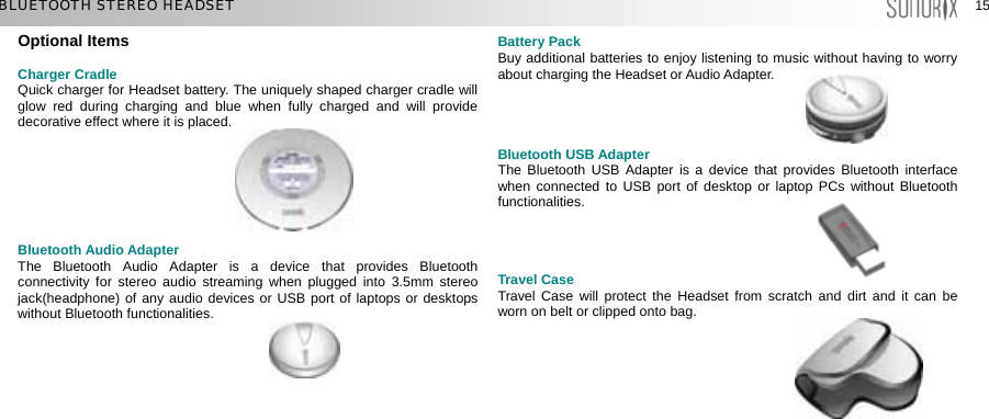  15 15 BLUETOOTH STEREO HEADSET Optional Items  Charger Cradle Quick charger for Headset battery. The uniquely shaped charger cradle will glow red during charging and blue when fully charged and will provide decorative effect where it is placed.        Bluetooth Audio Adapter The Bluetooth Audio Adapter is a device that provides Bluetooth connectivity for stereo audio streaming when plugged into 3.5mm stereo jack(headphone) of any audio devices or USB port of laptops or desktops without Bluetooth functionalities.    Battery Pack Buy additional batteries to enjoy listening to music without having to worry about charging the Headset or Audio Adapter.     Bluetooth USB Adapter The Bluetooth USB Adapter is a device that provides Bluetooth interface when connected to USB port of desktop or laptop PCs without Bluetooth functionalities.    Travel Case Travel Case will protect the Headset from scratch and dirt and it can be worn on belt or clipped onto bag.       