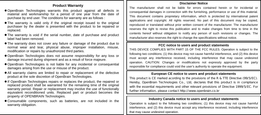  1616  BLUETOOTH STEREO HEADSET       Industry Canada notice to users and product statements Operation is subject to the following two conditions; (1) this device may not cause harmful interference, and (2) this device must accept any interference received, including interference that may cause undesired operation.   European CE notice to users and product statements This product is CE marked acording to the provisions of the R &amp; TTE Directive (99/5/EC). Hereby,  OpenBrain  Technologies Co., Ltd,  declares that  this product is in compliance with the essential requirements and other relevant provisions of Directive 1999/5/EC. For further information, please contact http://www.openbrain.co.kr   FCC notice to users and product statements THIS DEVICE COMPLIES WITH PART 15 OF THE FCC RULES. Operation is subject to the following two conditions; (1) this device may not cause harmful interference, and (2) this device must accept any interference received, including interference that may cause undesired operation. CAUTION: Changes or modifications not expressly approved by the party responsible for compliance could void the user’s authority to operate the equipment. Disclaimer Notice The manufacturer shall not be liable for errors contained herein or for incidental or consequential damages in connection with the furnishing, performance or use of this material. This document contains proprietary information, which is protected by international patent applications and copyright. All rights reserved. No part of this document may be copied, reproduced or translated without prior written consent of the manufacturer. The manufacturer reserves the right to revise this publication and to make changes from time to time in the contents hereof without obligation to notify any person of such revisions or changes. The manufacturer also reserves the right to change the specifications without notice. Product Warranty z OpenBrain Technologies warrants this product against all defects in material and workmanship for a period of one year from the date of purchase by end user. The conditions for warranty are as follows : z The warranty is valid only if the original receipt issued to the original purchaser by the dealer is presented with the product to be repaired or replaced. z The warranty is void if the serial number, date of purchase and product label had been removed. z The warranty does not cover any failure or damage of the product due to normal wear and tear, physical abuse, improper installation, misuse, modification or repairs by unauthorized third parties. z OpenBrain Technologies does not assume responsibility for any loss or damage incurred during shipment and as a result of force majeure. z OpenBrain Technologies is not liable for any incidental or consequential damages arising from the use or misuse of the product. z All warranty claims are limited to repair or replacement of the defective product at the sole discretion of OpenBrain Technologies. z If OpenBrain Technologies repairs or replaces the product, the repaired or replaced product shall be warranted for the remaining time of the original warranty period. Repair or replacement may involve the use of functionally equivalent reconditioned units. Replaced part or product becomes the property of OPENBRAIN Technologies. z Consumable components, such as batteries, are not included in the warranty obligation. 