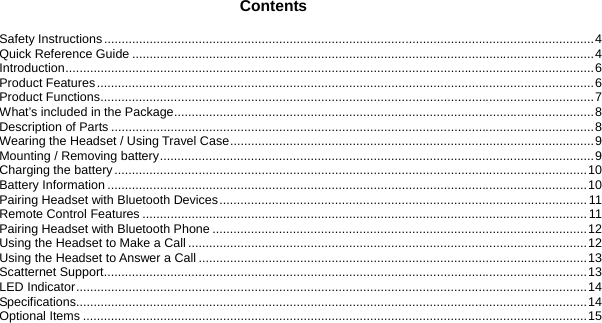   33 BLUETOOTH STEREO HEADSET                           Contents Safety Instructions............................................................................................................................................4 Quick Reference Guide ....................................................................................................................................4 Introduction.......................................................................................................................................................6 Product Features..............................................................................................................................................6 Product Functions.............................................................................................................................................7 What’s included in the Package........................................................................................................................8 Description of Parts ..........................................................................................................................................8 Wearing the Headset / Using Travel Case........................................................................................................9 Mounting / Removing battery............................................................................................................................9 Charging the battery.......................................................................................................................................10 Battery Information .........................................................................................................................................10 Pairing Headset with Bluetooth Devices.........................................................................................................11 Remote Control Features ............................................................................................................................... 11 Pairing Headset with Bluetooth Phone ...........................................................................................................12 Using the Headset to Make a Call..................................................................................................................12 Using the Headset to Answer a Call ...............................................................................................................13 Scatternet Support..........................................................................................................................................13 LED Indicator..................................................................................................................................................14 Specifications..................................................................................................................................................14 Optional Items ................................................................................................................................................15 