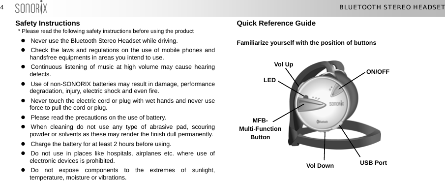  44  BLUETOOTH STEREO HEADSET Safety Instructions * Please read the following  z  Never use the Bluetooth Stereo Headset while driving. z  Check the laws and regulations on the use of mobile phones and handsfree equipments in areas you intend to use. z  Continuous listening of music at high volume may cause hearing defects. z  Use of non-SONORIX batteries may result in damage, performance degradation, injury, electric shock and even fire. z  Never touch the electric cord or plug with wet hands and never use force to pull the cord or plug. z  Please read the precautions on the use of battery. z  When cleaning do not use any type of abrasive pad, scouring powder or solvents as these may render the finish dull permanently. z  Charge the battery for at least 2 hours before using. z  Do not use in places like hospitals, airplanes etc. where use of electronic devices is prohibited. z Do not expose components to the extremes of sunlight, temperature, moisture or vibrations. Quick Reference Guide safety instructions before using the product   Familiarize yourself with the position of buttons   Vol Up             ON/OFF LED MFB-Multi-Function Button USB Port Vol Down 