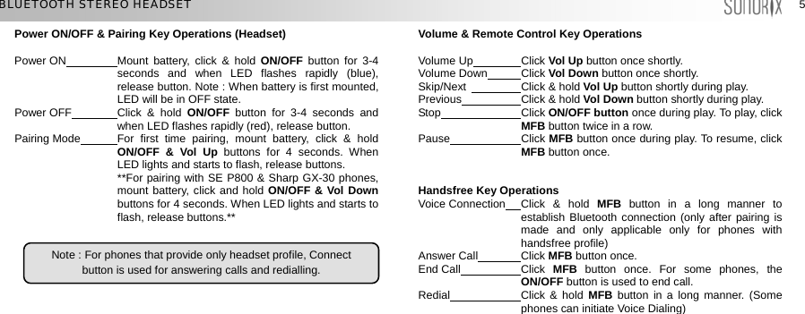  55 BLUETOOTH STEREO HEADSET Power ON/OFF &amp; Pairing Key Operations (Headset)  Volume &amp; Remote Control Key Operations   Power ON  Mount battery, click &amp; hold ON/OFF button for 3-4 seconds and when LED flashes rapidly (blue), release button. Note : When battery is first mounted, LED will be in OFF state.   Volume Up  Click Vol Up button once shortly.   Volume Down  Click Vol Down button once shortly.   Skip/Next   Click &amp; hold Vol Up button shortly during play. Previous  Click &amp; hold Vol Down button shortly during play.     Power OFF  Click &amp; hold ON/OFF  button for 3-4 seconds and when LED flashes rapidly (red), release button.    Stop  Click ON/OFF button once during play. To play, click MFB button twice in a row.   Pause  Click MFB button once during play. To resume, click MFB button once. Pairing Mode  For first time pairing, mount battery, click &amp; hold ON/OFF &amp; Vol Up buttons for 4 seconds. When LED lights and starts to flash, release buttons.    **For pairing with SE P800 &amp; Sharp GX-30 phones, mount battery, click and hold ON/OFF &amp; Vol Down buttons for 4 seconds. When LED lights and starts to flash, release buttons.** Handsfree Key Operations Voice Connection  Click &amp; hold MFB  button in a long manner to establish Bluetooth connection (only after pairing is made and only applicable only for phones with handsfree profile)     Note : For phones that provide only headset profile, Connect button is used for answering calls and redialling.  Answer Call  Click MFB button once. End Call  Click  MFB button once. For some phones, the ON/OFF button is used to end call.    Redial  Click &amp; hold MFB button in a long manner. (Some phones can initiate Voice Dialing)   