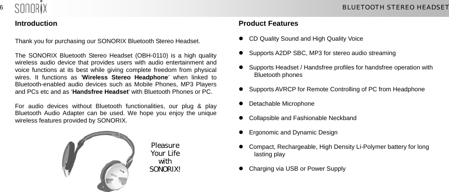  66  BLUETOOTH STEREO HEADSET Introduction  Thank you for purchasing our SONORIX Bluetooth Stereo Headset.  The SONORIX Bluetooth Stereo Headset (OBH-0110) is a high quality wireless audio device that provides users with audio entertainment and voice functions at its best while giving complete freedom from physical wires. It functions as ‘Wireless Stereo Headphone’ when linked to Bluetooth-enabled audio devices such as Mobile Phones, MP3 Players and PCs etc and as ‘Handsfree Headset’ with Bluetooth Phones or PC.  For audio devices without Bluetooth functionalities, our plug &amp; play Bluetooth Audio Adapter can be used. We hope you enjoy the unique wireless features provided by SONORIX.        Product Features  z  CD Quality Sound and High Quality Voice  z  Supports A2DP SBC, MP3 for stereo audio streaming  z  Supports Headset / Handsfree profiles for handsfree operation with Bluetooth phones  z  Supports AVRCP for Remote Controlling of PC from Headphone  z Detachable Microphone  z  Collapsible and Fashionable Neckband  z  Ergonomic and Dynamic Design  Pleasure Your Life with SONORIX! z  Compact, Rechargeable, High Density Li-Polymer battery for long lasting play  z  Charging via USB or Power Supply  