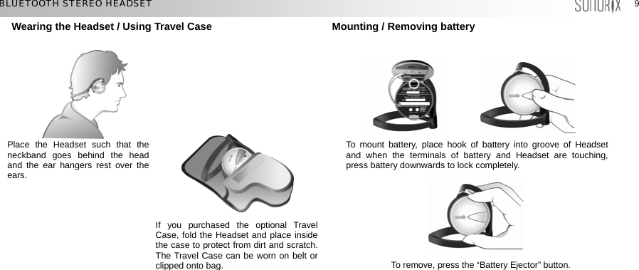  99 BLUETOOTH STEREO HEADSET Wearing the Headset / Using Travel Case             Mounting / Removing battery           Place the Headset such that the neckband goes behind the head and the ear hangers rest over the ears. To mount battery, place hook of battery into groove of Headset and when the terminals of battery and Headset are touching, press battery downwards to lock completely. If you purchased the optional Travel Case, fold the Headset and place inside the case to protect from dirt and scratch. The Travel Case can be worn on belt or clipped onto bag.To remove, press the “Battery Ejector” button.  