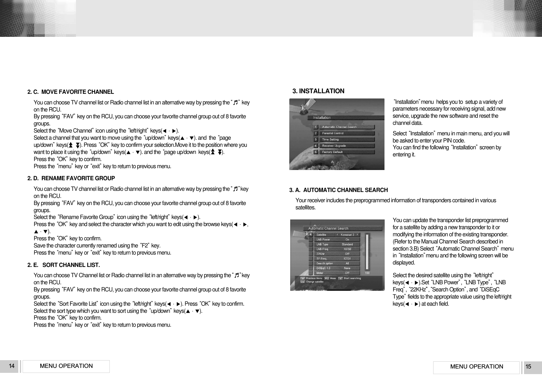 MENU OPERATION 15MENU OPERATION142. C.  MOVE FAVORITE CHANNELYou can choose TV channel list or Radio channel list in an alternative way by pressing the♬keyon the RCU.By pressing FAVkey on the RCU, you can choose your favorite channel group out of 8 favoritegroups.Select the Move Channelicon using the left/rightkeys().Select a channel that you want to move using the up/downkeys(). and  the pageup/downkeys(         ). Press OKkey to confirm your selection.Move it to the position where youwant to place it using the up/downkeys(). and the page up/down keys(         ).Press the OKkey to confirm. Press the menukey or exitkey to return to previous menu.2. D.  RENAME FAVORITE GROUPYou can choose TV channel list or Radio channel list in an alternative way by pressing the♬keyon the RCU.By pressing FAVkey on the RCU, you can choose your favorite channel group out of 8 favoritegroups.Select the Rename Favorite Groupicon using the left/rightkeys().Press the OKkey and select the character which you want to edit using the browse keys(,). Press the OKkey to confirm.Save the character currently renamed using the F2key. Press the menukey or exitkey to return to previous menu.2. E.   SORT CHANNEL LIST.You can choose TV Channel list or Radio channel list in an alternative way by pressing the♬keyon the RCU.By pressing FAVkey on the RCU, you can choose your favorite channel group out of 8 favoritegroups.Select the Sort Favorite Listicon using the left/rightkeys(). Press OKkey to confirm.Select the sort type which you want to sort using the up/downkeys(). Press the OKkey to confirm.Press the menukey or exitkey to return to previous menu.▲▲▲▲▲▲▲▲3. INSTALLATIONInstallationmenu  helps you to  setup a variety ofparameters necessary for receiving signal, add newservice, upgrade the new software and reset thechannel data.Select Installationmenu in main menu, and you willbe asked to enter your PIN code.You can find the following Installationscreen byentering it.3. A.  AUTOMATIC CHANNEL SEARCHYour receiver includes the preprogrammed information of transponders contained in varioussatellites. You can update the transponder list preprogrammedfor a satellite by adding a new transponder to it ormodifying the information of the existing transponder.(Refer to the Manual Channel Search described insection 3.B) Select Automatic Channel Searchmenuin Installationmenu and the following screen will bedisplayed.Select the desired satellite using the left/rightkeys().Set LNB Power, LNB Type, LNBFreq, 22KHz”,Search Option, and DiSEqCTypefields to the appropriate value using the left/rightkeys() at each field.