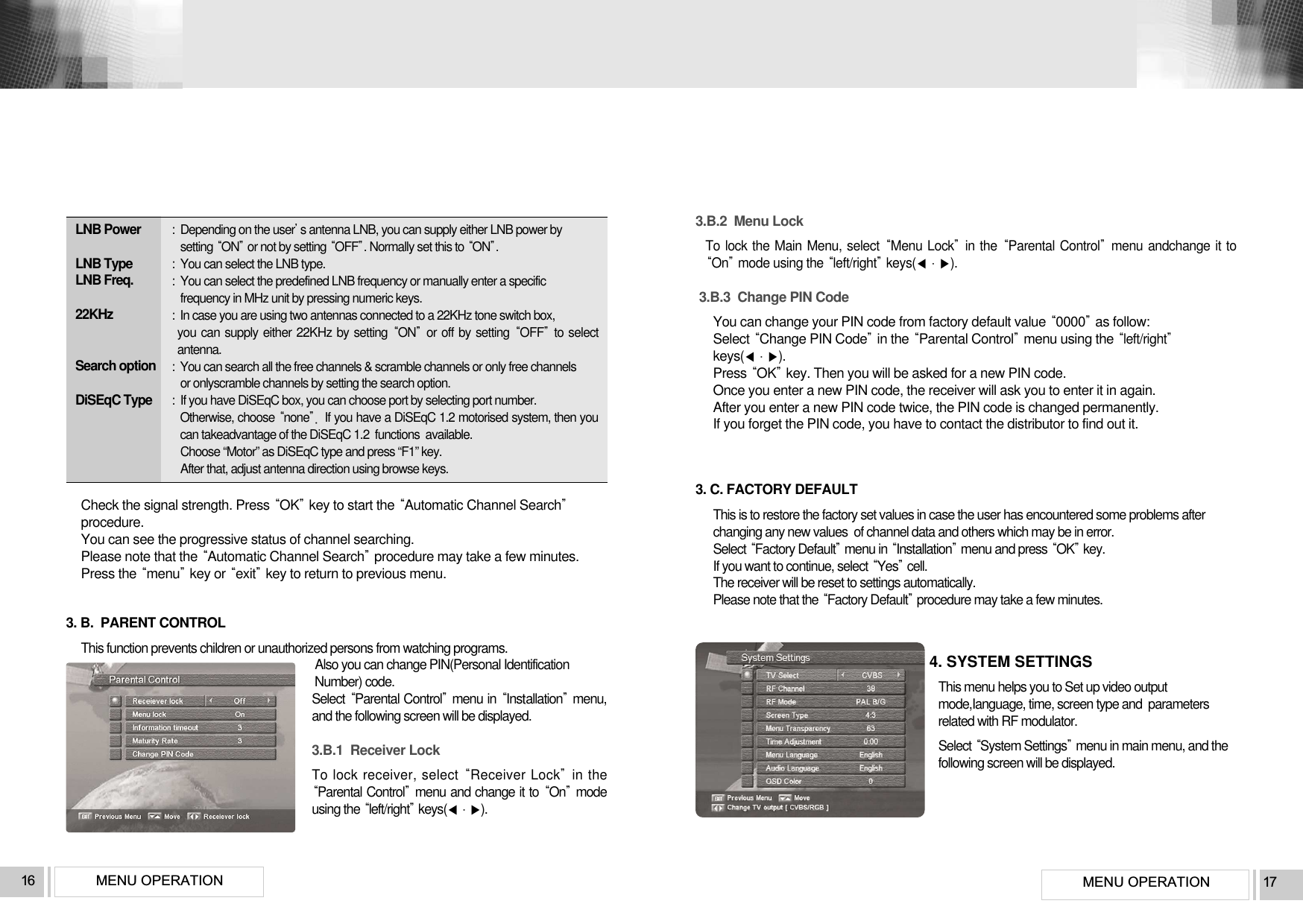 MENU OPERATION 17MENU OPERATION16LNB Power  LNB Type LNB Freq. 22KHz Search optionDiSEqC Type :  Depending on the users antenna LNB, you can supply either LNB power by setting ONor not by setting OFF. Normally set this to ON.:  You can select the LNB type.:  You can select the predefined LNB frequency or manually enter a specificfrequency in MHz unit by pressing numeric keys.:  In case you are using two antennas connected to a 22KHz tone switch box, you can supply either 22KHz by setting ONor off by setting OFFto selectantenna.:  You can search all the free channels &amp; scramble channels or only free channels or onlyscramble channels by setting the search option.:  If you have DiSEqC box, you can choose port by selecting port number.Otherwise, choose noneIf you have a DiSEqC 1.2 motorised system, then youcan takeadvantage of the DiSEqC 1.2  functions  available.Choose “Motor” as DiSEqC type and press “F1” key.After that, adjust antenna direction using browse keys.Check the signal strength. Press OKkey to start the Automatic Channel Searchprocedure.You can see the progressive status of channel searching.Please note that the Automatic Channel Searchprocedure may take a few minutes.Press the menukey or exitkey to return to previous menu.3. B.  PARENT CONTROLThis function prevents children or unauthorized persons from watching programs.Also you can change PIN(Personal IdentificationNumber) code.Select Parental Controlmenu in Insttallationmenu,and the following screen will be displayed.3.B.1  Receiver LockTo lock receiver, select Receiver Lockin theParental Controlmenu and change it to Onmodeusing the left/rightkeys().3.B.2  Menu LockTo lock the Main Menu, select Menu Lockin the Parental Controlmenu andchange it toOnmode using the left/rightkeys().3.B.3  Change PIN CodeYou can change your PIN code from factory default value 0000as follow:Select Change PIN Codein the Parental Controlmenu using the left/rightkeys().Press OKkey. Then you will be asked for a new PIN code. Once you enter a new PIN code, the receiver will ask you to enter it in again.After you enter a new PIN code twice, the PIN code is changed permanently. If you forget the PIN code, you have to contact the distributor to find out it.3. C. FACTORY DEFAULTThis is to restore the factory set values in case the user has encountered some problems afterchanging any new values  of channel data and others which may be in error.Select Factory Defaultmenu in Installationmenu and press OKkey.If you want to continue, select Yescell.The receiver will be reset to settings automatically.Please note that the Factory Defaultprocedure may take a few minutes.4. SYSTEM SETTINGSThis menu helps you to Set up video outputmode,Ianguage, time, screen type and  parametersrelated with RF modulator.Select System Settingsmenu in main menu, and thefollowing screen will be displayed.