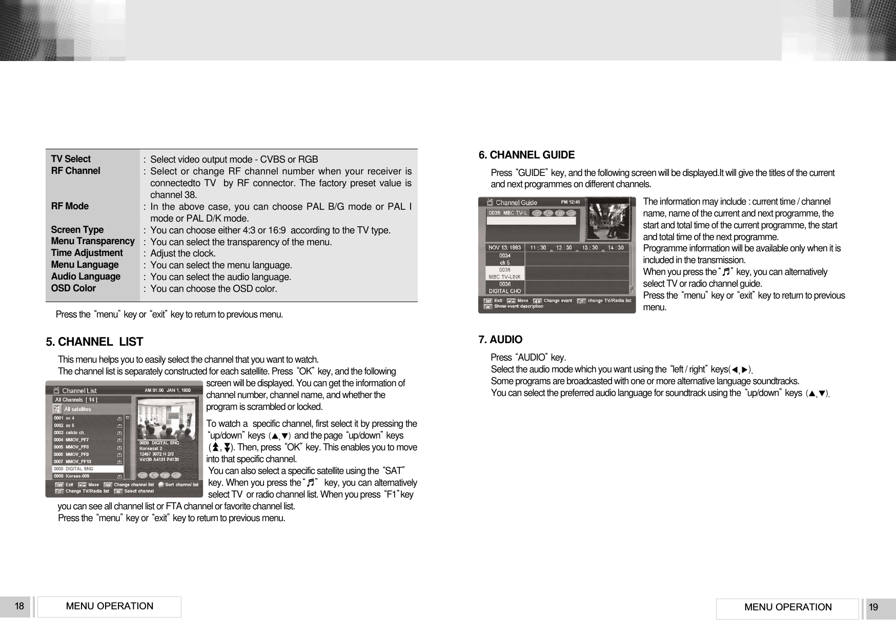 MENU OPERATION 19MENU OPERATION18:  Select video output mode - CVBS or RGB:  Select or change RF channel number when your receiver isconnectedto TV  by RF connector. The factory preset value ischannel 38.:  In the above case, you can choose PAL B/G mode or PAL Imode or PAL D/K mode.:  You can choose either 4:3 or 16:9  according to the TV type.:  You can select the transparency of the menu.:  Adjust the clock.:  You can select the menu language.:  You can select the audio language.:  You can choose the OSD color. TV SelectRF ChannelRF ModeScreen TypeMenu TransparencyTime AdjustmentMenu LanguageAudio LanguageOSD ColorPress the menukey or exitkey to return to previous menu.6. CHANNEL GUIDEPress GUIDEkey, and the following screen will be displayed.It will give the titles of the currentand next programmes on different channels.The information may include : current time / channelname, name of the current and next programme, thestart and total time of the current programme, the startand total time of the next programme.Programme information will be available only when it isincluded in the transmission.When you press the♬key, you can alternativelyselect TV or radio channel guide.Press the menukey or exitkey to return to previousmenu. 5. CHANNEL  LISTThis menu helps you to easily select the channel that you want to watch.The channel list is separately constructed for each satellite. Press OKkey, and the followingscreen will be displayed. You can get the information ofchannel number, channel name, and whether theprogram is scrambled or locked. To watch a  specific channel, first select it by pressing theup/downkeys and the page up/downkeys (    ,    ). Then, press OKkey. This enables you to moveinto that specific channel.You can also select a specific satellite using the SATkey. When you press the♬key, you can alternativelyselect TV  or radio channel list. When you press F1keyyou can see all channel list or FTA channel or favorite channel list.Press the menukey or exitkey to return to previous menu.▲▲▲▲7. AUDIOPress AUDIOkey.Select the audio mode which you want using the left / rightkeysSome programs are broadcasted with one or more alternative language soundtracks.You can select the preferred audio language for soundtrack using the up/downkeys 