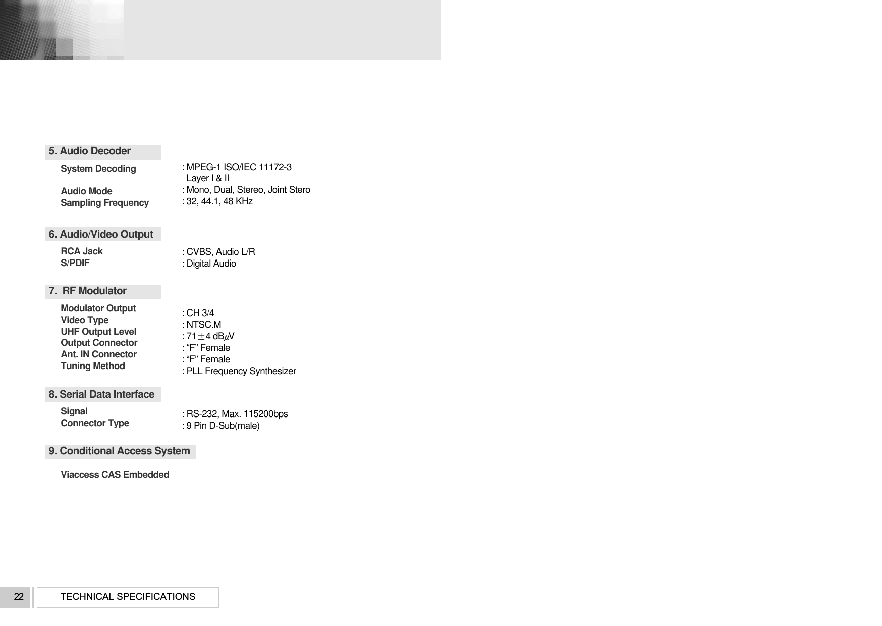 TECHNICAL SPECIFICATIONS225. Audio DecoderSystem Decoding Audio Mode Sampling Frequency6. Audio/Video OutputRCA Jack S/PDIF7.  RF ModulatorModulator OutputVideo TypeUHF Output Level Output Connector Ant. IN Connector Tuning Method8. Serial Data InterfaceSignal Connector Type9. Conditional Access System Viaccess CAS Embedded: MPEG-1 ISO/IEC 11172-3Layer I &amp; II: Mono, Dual, Stereo, Joint Stero: 32, 44.1, 48 KHz: CVBS, Audio L/R: Digital Audio: CH 3/4: NTSC.M: 714 dBV: “F” Female: “F” Female: PLL Frequency Synthesizer: RS-232, Max. 115200bps: 9 Pin D-Sub(male)