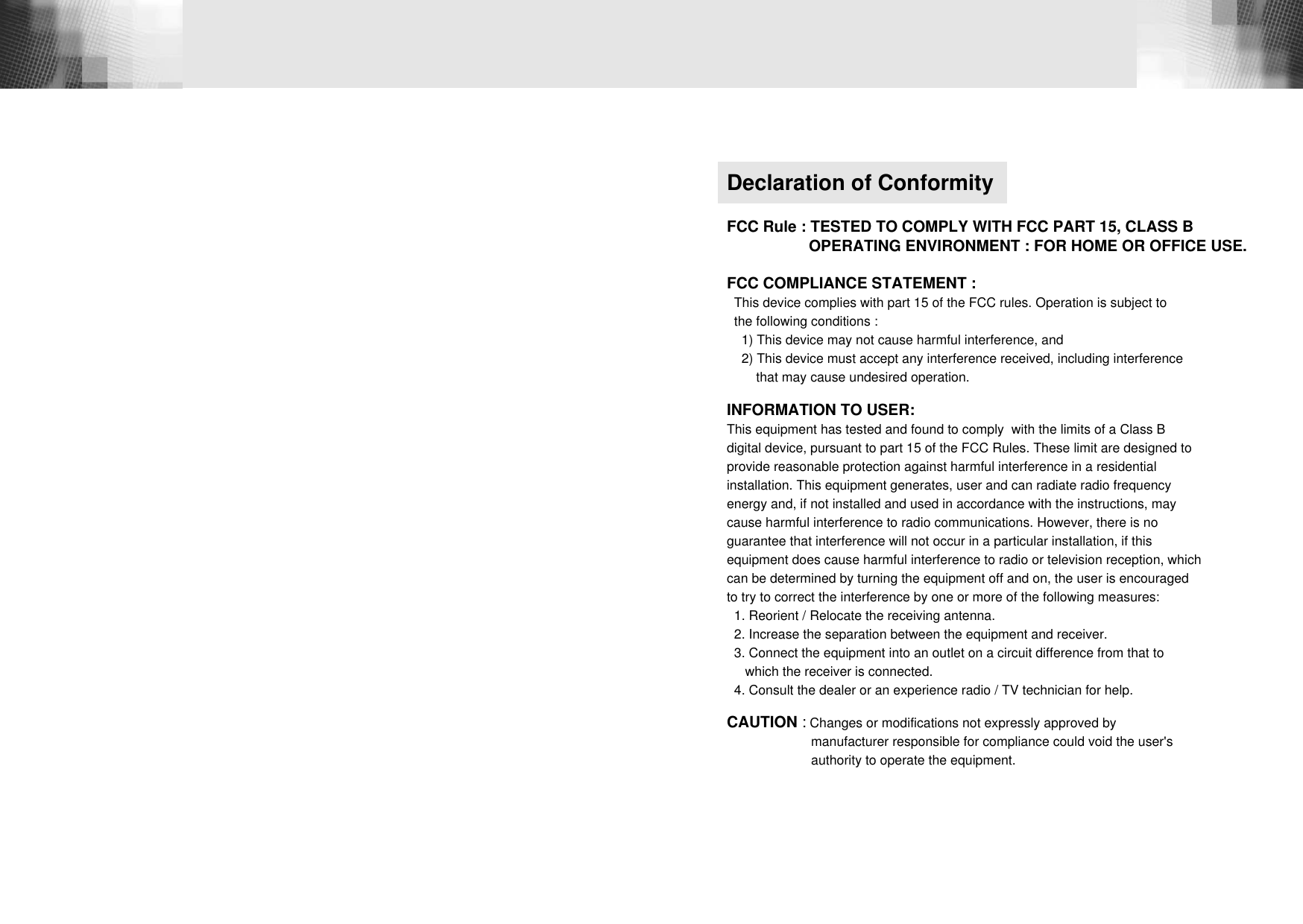 Declaration of ConformityFCC Rule : TESTED TO COMPLY WITH FCC PART 15, CLASS B  OPERATING ENVIRONMENT : FOR HOME OR OFFICE USE.FCC COMPLIANCE STATEMENT : This device complies with part 15 of the FCC rules. Operation is subject to the following conditions :1) This device may not cause harmful interference, and 2) This device must accept any interference received, including interference that may cause undesired operation.INFORMATION TO USER: This equipment has tested and found to comply  with the limits of a Class Bdigital device, pursuant to part 15 of the FCC Rules. These limit are designed to provide reasonable protection against harmful interference in a residential installation. This equipment generates, user and can radiate radio frequencyenergy and, if not installed and used in accordance with the instructions, may cause harmful interference to radio communications. However, there is noguarantee that interference will not occur in a particular installation, if thisequipment does cause harmful interference to radio or television reception, whichcan be determined by turning the equipment off and on, the user is encouraged to try to correct the interference by one or more of the following measures:1. Reorient / Relocate the receiving antenna.2. Increase the separation between the equipment and receiver.3. Connect the equipment into an outlet on a circuit difference from that to   which the receiver is connected.4. Consult the dealer or an experience radio / TV technician for help.CAUTION :Changes or modifications not expressly approved by manufacturer responsible for compliance could void the user&apos;sauthority to operate the equipment.