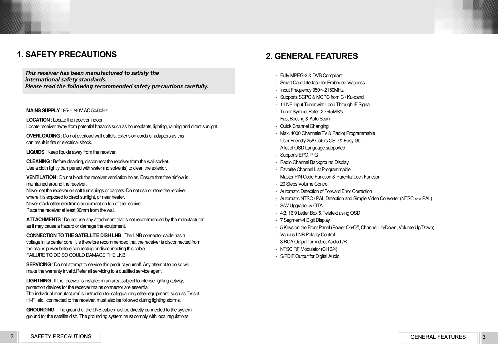 GENERAL FEATURES 3SAFETY PRECAUTIONS  2This receiver has been manufactured to satisfy the international safety standards.Please read the following recommended safety precautions carefully.MAINS SUPPLY : 95240V AC 50/60HzLOCATION : Locate the receiver indoor.Locate receiver away from potential hazards such as houseplants, lighting, raining and direct sunlight.OVERLOADING : Do not overload wall outlets, extension cords or adapters as this can result in fire or electrical shock.LIQUIDS : Keep liquids away from the receiver.CLEANING : Before cleaning, disconnect the receiver from the wall socket. Use a cloth lightly dampened with water (no solvents) to clean the exterior.VENTILATION : Do not block the receiver ventilation holes. Ensure that free airflow is maintained around the receiver. Never set the receiver on soft furnishings or carpets. Do not use or store the receiver where it is exposed to direct sunlight, or near heater. Never stack other electronic equipment on top of the receiver. Place the receiver at least 30mm from the wall.ATTACHMENTS : Do not use any attachment that is not recommended by the manufacturer, as it may cause a hazard or damage the equipment.CONNECTION TO THE SATELLITE DISH LNB : The LNB connector cable has a voltage in its center core. It is therefore recommended that the receiver is disconnected from the mains power before connecting or disconnecting this cable. FAILURE TO DO SO COULD DAMAGE THE LNB.SERVICING : Do not attempt to service this product yourself. Any attempt to do so will make the warranty invalid.Refer all servicing to a qualified service agent.LIGHTNING : If the receiver is installed in an area subject to intense lighting activity, protection devices for the receiver mains connector are essential. The individual manufacturers instruction for safeguarding other equipment, such as TV set, Hi-Fi, etc., connected to the receiver, must also be followed during lighting storms.GROUNDING : The ground of the LNB cable must be directly connected to the system ground for the satellite dish. The grounding system must comply with local regulations.1. SAFETY PRECAUTIONS-   Fully MPEG-2 &amp; DVB Compliant-   Smart Card Interface for Embeded Viaccess-   Input Frequency 9502150MHz-   Supports SCPC &amp; MCPC from C / Ku-band-   1 LNB Input Tuner with Loop Through IF Signal-   Tuner Symbol Rate : 245MS/s-   Fast Booting &amp; Auto Scan-   Quick Channel Changing-   Max. 4000 Channels(TV &amp; Radio) Programmable-   User Friendly 256 Colors OSD &amp; Easy GUI-   A lot of OSD Language supported-   Supports EPG, PIG-   Radio Channel Background Display-   Favorite Channel List Programmable-   Master PIN Code Function &amp; Parental Lock Function-   20 Steps Volume Control-   Automatic Detection of Forward Error Correction-   Automatic NTSC / PAL Detection and Simple Video Converter (NTSC &lt;-&gt; PAL)-   S/W Upgrade by OTA-   4:3, 16:9 Letter Box &amp; Teletext using OSD-   7 Segment-4 Digit Display-   5 Keys on the Front Panel (Power On/Off, Channel Up/Down, Volume Up/Down)-   Various LNB Polarity Control-   3 RCA Output for Video, Audio L/R-   NTSC RF Modulator (CH 3/4)-   S/PDIF Output for Digital Audio2. GENERAL FEATURES