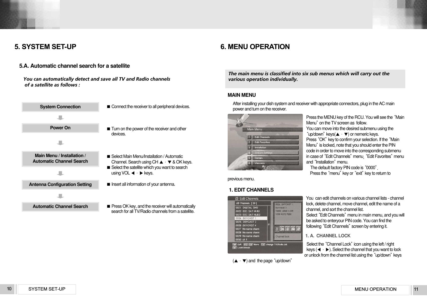 MENU OPERATION 11SYSTEM SET-UP10System ConnectionPower OnAntenna Configuration SettingAutomatic Channel SearchMain Menu / Installation /Automatic Channel SearchConnect the receiver to all peripheral devices.Turn on the power of the receiver and otherdevices.Select Main Menu/Installation / AutomaticChannel. Search using CH  &amp; OK keys.Select the satellite which you want to search using VOL  keys.Insert all information of your antenna.Press OK key, and the receiver will automaticallysearch for all TV/Radio channels from a satellite.5.A. Automatic channel search for a satelliteYou can automatically detect and save all TV and Radio channels  of a satellite as follows :5. SYSTEM SET-UPThe main menu is classified into six sub menus which will carry out the various operation individually.MAIN MENUAfter installing your dish system and receiver with appropriate connectors, plug in the AC mainpower and turn on the receiver.Press the MENU key of the RCU. You will see the MainMenuon the TV screen as  follow. You can move into the desired submenu using theup/downkeys() or nemeric keys.Press OKkey to confirm your selection. If the MainMenuis locked, note that you should enter the PINcode in order to move into the corresponding submenuin case of Edit ChannelsmenuEdit Favoritesmenuand Installationmenu. The default factory PIN code is 0000Press the menukey or exitkey to return toprevious menu.1. EDIT CHANNELSYou  can edit channels on various channel lists - channellock, delete channel, move channel, edit the name of achannel, and sort the channel list.Select Edit Channelsmenu in main menu, and you willbe asked to enteryour PIN code. You can find thefollowing Edit Channelsscreen by entering it.1. A.  CHANNEL LOCKSelect the Channel Lockicon using the left / rightkeys (). Select the channel that you want to lockor unlock from the channel list using the up/downkeys () and  the page up/down6. MENU OPERATION