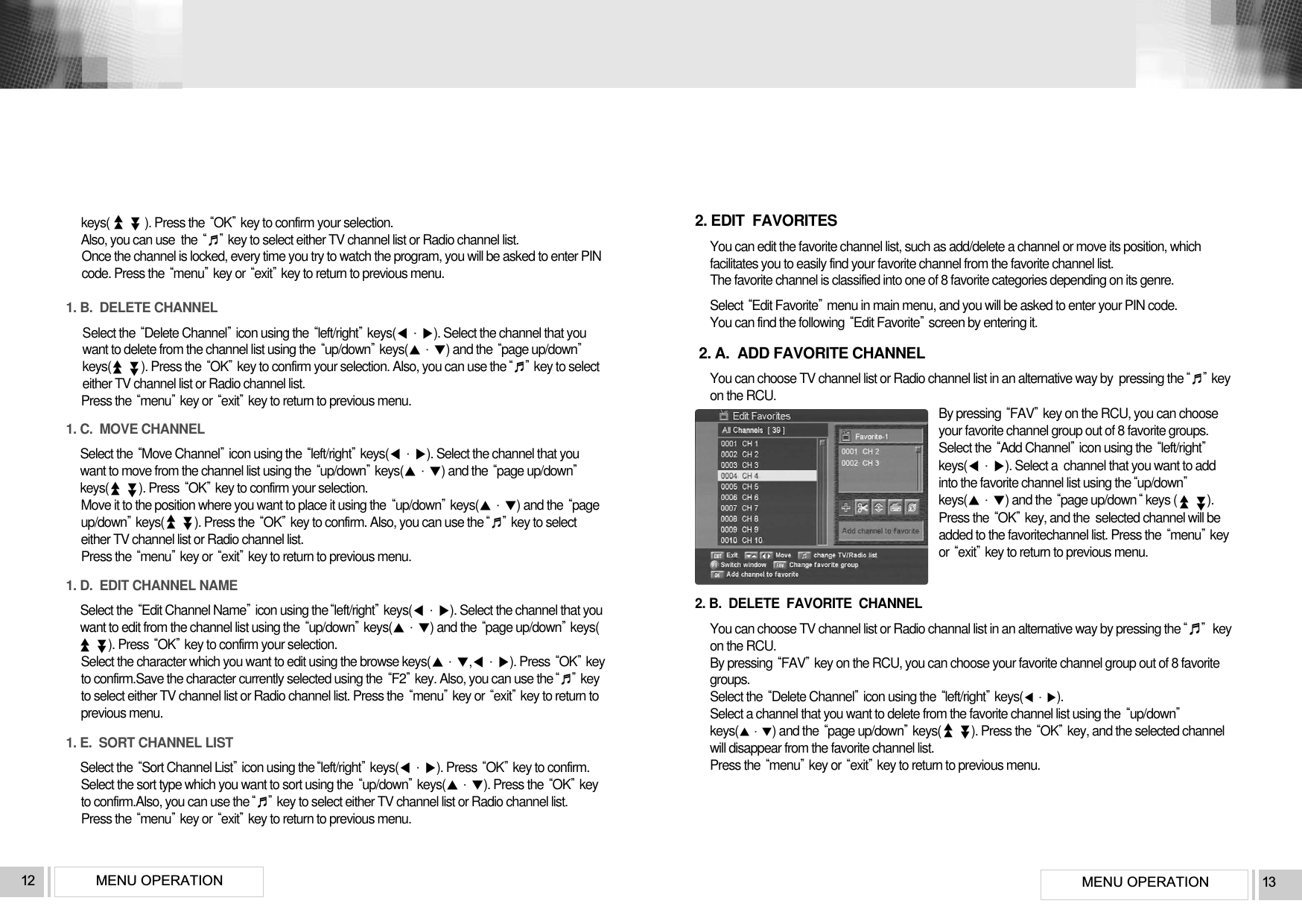 MENU OPERATION 13MENU OPERATION12keys( ). Press the OKkey to confirm your selection. Also, you can use  the ♬key to select either TV channel list or Radio channel list. Once the channel is locked, every time you try to watch the program, you will be asked to enter PINcode. Press the menukey or exitkey to return to previous menu.1. B.  DELETE CHANNELSelect the Delete Channelicon using the left/rightkeys(). Select the channel that youwant to delete from the channel list using the up/downkeys() and the page up/downkeys(          ). Press the OKkey to confirm your selection. Also, you can use the♬key to selecteither TV channel list or Radio channel list. Press the menukey or exitkey to return to previous menu.1. C.  MOVE CHANNELSelect the Move Channelicon using the left/rightkeys(). Select the channel that youwant to move from the channel list using the up/downkeys() and the page up/downkeys(          ). Press OKkey to confirm your selection. Move it to the position where you want to place it using the up/downkeys() and the pageup/downkeys(          ). Press the OKkey to confirm. Also, you can use the♬key to selecteither TV channel list or Radio channel list. Press the menukey or exitkey to return to previous menu.1. D.  EDIT CHANNEL NAMESelect the Edit Channel Nameicon using theleft/rightkeys(). Select the channel that youwant to edit from the channel list using the up/downkeys() and the page up/downkeys(). Press OKkey to confirm your selection.Select the character which you want to edit using the browse keys(,). Press OKkeyto confirm.Save the character currently selected using the F2key. Also, you can use the♬keyto select either TV channel list or Radio channel list. Press the menukey or exitkey to return toprevious menu.1. E.  SORT CHANNEL LISTSelect the Sort Channel Listicon using theleft/rightkeys(). Press OKkey to confirm.Select the sort type which you want to sort using the up/downkeys(). Press the OKkeyto confirm.Also, you can use the♬key to select either TV channel list or Radio channel list. Press the menukey or exitkey to return to previous menu.▲▲▲▲▲▲▲▲▲▲▲▲▲▲▲▲▲▲▲▲2. EDIT  FAVORITESYou can edit the favorite channel list, such as add/delete a channel or move its position, whichfacilitates you to easily find your favorite channel from the favorite channel list.The favorite channel is classified into one of 8 favorite categories depending on its genre.Select Edit Favoritemenu in main menu, and you will be asked to enter your PIN code.You can find the following Edit Favoritescreen by entering it.2. A.  ADD FAVORITE CHANNELYou can choose TV channel list or Radio channel list in an alternative way by  pressing the♬keyon the RCU.By pressing FAVkey on the RCU, you can chooseyour favorite channel group out of 8 favorite groups.Select the Add Channelicon using the left/rightkeys(). Select a  channel that you want to addinto the favorite channel list using theup/downkeys() and the page up/downkeys (          ). Press the OKkey, and the  selected channel will beadded to the favoritechannel list. Press the menukeyor exitkey to return to previous menu.2. B.  DELETE  FAVORITE  CHANNELYou can choose TV channel list or Radio channal list in an alternative way by pressing the♬keyon the RCU. By pressing FAVkey on the RCU, you can choose your favorite channel group out of 8 favoritegroups.Select the Delete Channelicon using the left/rightkeys(). Select a channel that you want to delete from the favorite channel list using the up/downkeys() and the page up/downkeys(          ). Press the OKkey, and the selected channelwill disappear from the favorite channel list.Press the menukey or exitkey to return to previous menu.▲▲▲▲▲▲▲▲