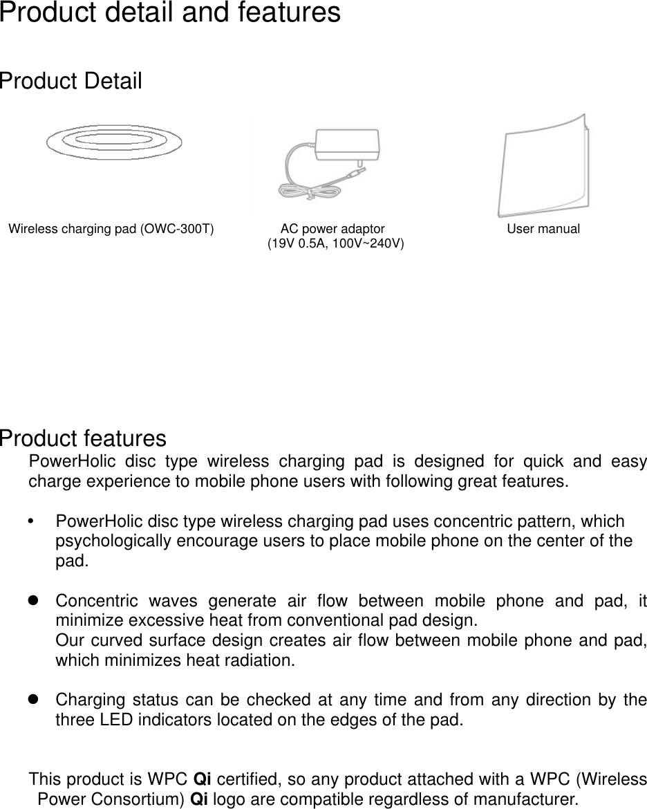 Product detail and features   Product Detail      Wireless charging pad (OWC-300T) AC power adaptor   (19V 0.5A, 100V~240V)  User manual         Product features PowerHolic  disc  type  wireless  charging  pad  is  designed  for  quick  and  easy charge experience to mobile phone users with following great features.    PowerHolic disc type wireless charging pad uses concentric pattern, which psychologically encourage users to place mobile phone on the center of the pad.      Concentric  waves  generate  air  flow  between  mobile  phone  and  pad,  it minimize excessive heat from conventional pad design.   Our curved surface design creates air flow between mobile phone and pad, which minimizes heat radiation.      Charging status can be checked at any time and from any direction by the three LED indicators located on the edges of the pad.     This product is WPC Qi certified, so any product attached with a WPC (Wireless Power Consortium) Qi logo are compatible regardless of manufacturer.        