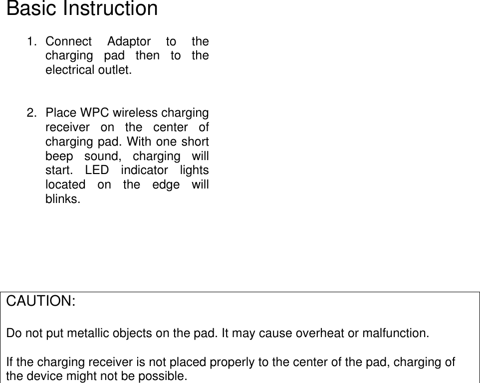 Basic Instruction  1.  Connect  Adaptor  to  the charging  pad  then  to  the electrical outlet.    2.  Place WPC wireless charging receiver  on  the  center  of charging pad. With one short beep  sound,  charging  will start.  LED  indicator  lights located  on  the  edge  will blinks.           CAUTION:  Do not put metallic objects on the pad. It may cause overheat or malfunction.    If the charging receiver is not placed properly to the center of the pad, charging of the device might not be possible.     