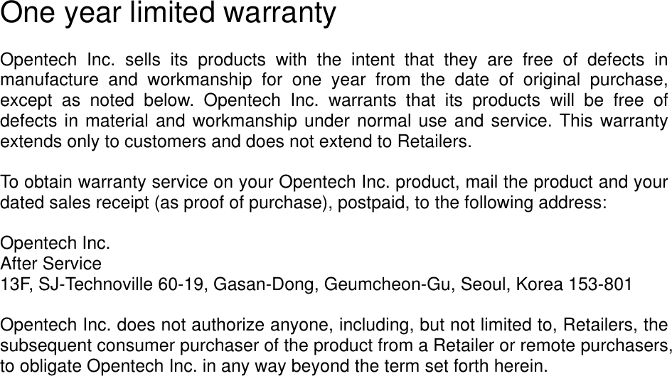 One year limited warranty  Opentech  Inc.  sells  its  products  with  the  intent  that  they  are  free  of  defects  in manufacture  and  workmanship  for  one  year  from  the  date  of  original  purchase, except  as  noted  below.  Opentech  Inc.  warrants  that  its  products  will  be  free  of defects in material and workmanship under normal use and service. This warranty extends only to customers and does not extend to Retailers.  To obtain warranty service on your Opentech Inc. product, mail the product and your dated sales receipt (as proof of purchase), postpaid, to the following address:  Opentech Inc. After Service 13F, SJ-Technoville 60-19, Gasan-Dong, Geumcheon-Gu, Seoul, Korea 153-801  Opentech Inc. does not authorize anyone, including, but not limited to, Retailers, the subsequent consumer purchaser of the product from a Retailer or remote purchasers, to obligate Opentech Inc. in any way beyond the term set forth herein.      