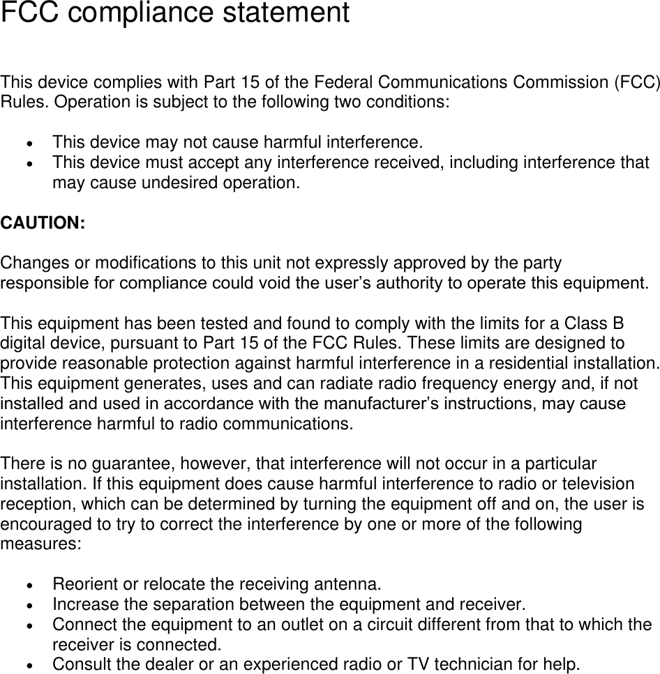 FCC compliance statement  This device complies with Part 15 of the Federal Communications Commission (FCC) Rules. Operation is subject to the following two conditions:  This device may not cause harmful interference.    This device must accept any interference received, including interference that may cause undesired operation.   CAUTION:    Changes or modifications to this unit not expressly approved by the party responsible for compliance could void the user’s authority to operate this equipment.   This equipment has been tested and found to comply with the limits for a Class B digital device, pursuant to Part 15 of the FCC Rules. These limits are designed to provide reasonable protection against harmful interference in a residential installation. This equipment generates, uses and can radiate radio frequency energy and, if not installed and used in accordance with the manufacturer’s instructions, may cause interference harmful to radio communications. There is no guarantee, however, that interference will not occur in a particular installation. If this equipment does cause harmful interference to radio or television reception, which can be determined by turning the equipment off and on, the user is encouraged to try to correct the interference by one or more of the following measures:    Reorient or relocate the receiving antenna.    Increase the separation between the equipment and receiver.    Connect the equipment to an outlet on a circuit different from that to which the receiver is connected.    Consult the dealer or an experienced radio or TV technician for help.     