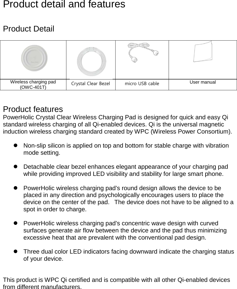  Product detail and features   Product Detail       Wireless charging pad (OWC-401T) Crystal Clear Bezel micro USB cable   User manual   Product features PowerHolic Crystal Clear Wireless Charging Pad is designed for quick and easy Qi standard wireless charging of all Qi-enabled devices. Qi is the universal magnetic induction wireless charging standard created by WPC (Wireless Power Consortium).   Non-slip silicon is applied on top and bottom for stable charge with vibration mode setting.   Detachable clear bezel enhances elegant appearance of your charging pad while providing improved LED visibility and stability for large smart phone.   PowerHolic wireless charging pad’s round design allows the device to be placed in any direction and psychologically encourages users to place the device on the center of the pad.   The device does not have to be aligned to a spot in order to charge.   PowerHolic wireless charging pad’s concentric wave design with curved surfaces generate air flow between the device and the pad thus minimizing excessive heat that are prevalent with the conventional pad design.      Three dual color LED indicators facing downward indicate the charging status of your device.   This product is WPC Qi certified and is compatible with all other Qi-enabled devices from different manufacturers.      