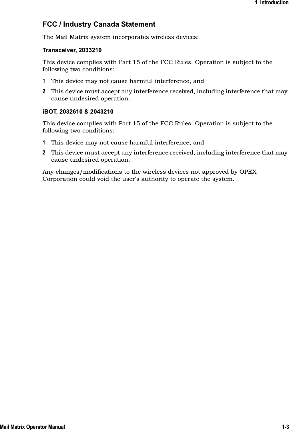 1  Introduction1-3Mail Matrix Operator ManualFCC / Industry Canada StatementThe Mail Matrix system incorporates wireless devices:Transceiver, 2033210This device complies with Part 15 of the FCC Rules. Operation is subject to the following two conditions:1This device may not cause harmful interference, and2This device must accept any interference received, including interference that may cause undesired operation.iBOT, 2032610This device complies with Part 15 of the FCC Rules. Operation is subject to the following two conditions:1This device may not cause harmful interference, and2This device must accept any interference received, including interference that may cause undesired operation.Any changes/modifications to the wireless devices not approved by OPEX Corporation could void the user&apos;s authority to operate the system.